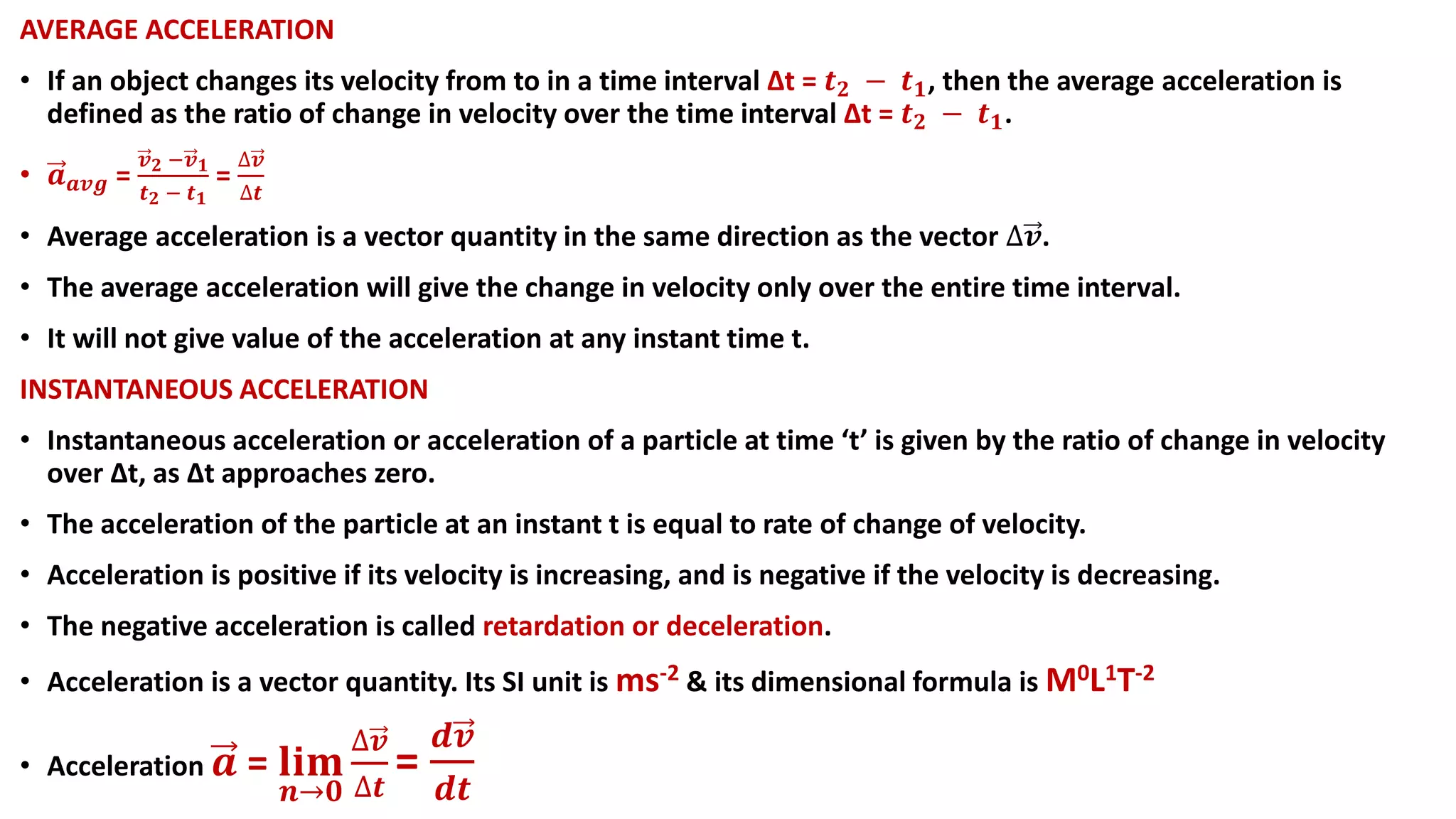 AVERAGE ACCELERATION
• If an object changes its velocity from to in a time interval ∆t = 𝒕 𝟐 − 𝒕 𝟏, then the average acceleration is
defined as the ratio of change in velocity over the time interval ∆t = 𝒕 𝟐 − 𝒕 𝟏.
• 𝒂 𝒂𝒗𝒈 =
𝒗 𝟐 −𝒗 𝟏
𝒕 𝟐 − 𝒕 𝟏
=
∆𝒗
∆𝒕
• Average acceleration is a vector quantity in the same direction as the vector ∆𝒗.
• The average acceleration will give the change in velocity only over the entire time interval.
• It will not give value of the acceleration at any instant time t.
INSTANTANEOUS ACCELERATION
• Instantaneous acceleration or acceleration of a particle at time ‘t’ is given by the ratio of change in velocity
over Δt, as Δt approaches zero.
• The acceleration of the particle at an instant t is equal to rate of change of velocity.
• Acceleration is positive if its velocity is increasing, and is negative if the velocity is decreasing.
• The negative acceleration is called retardation or deceleration.
• Acceleration is a vector quantity. Its SI unit is ms-2 & its dimensional formula is M0L1T-2
• Acceleration 𝒂 = 𝐥𝐢𝐦
𝒏→𝟎
∆𝒗
∆𝒕
=
𝒅𝒗
𝒅𝒕
 