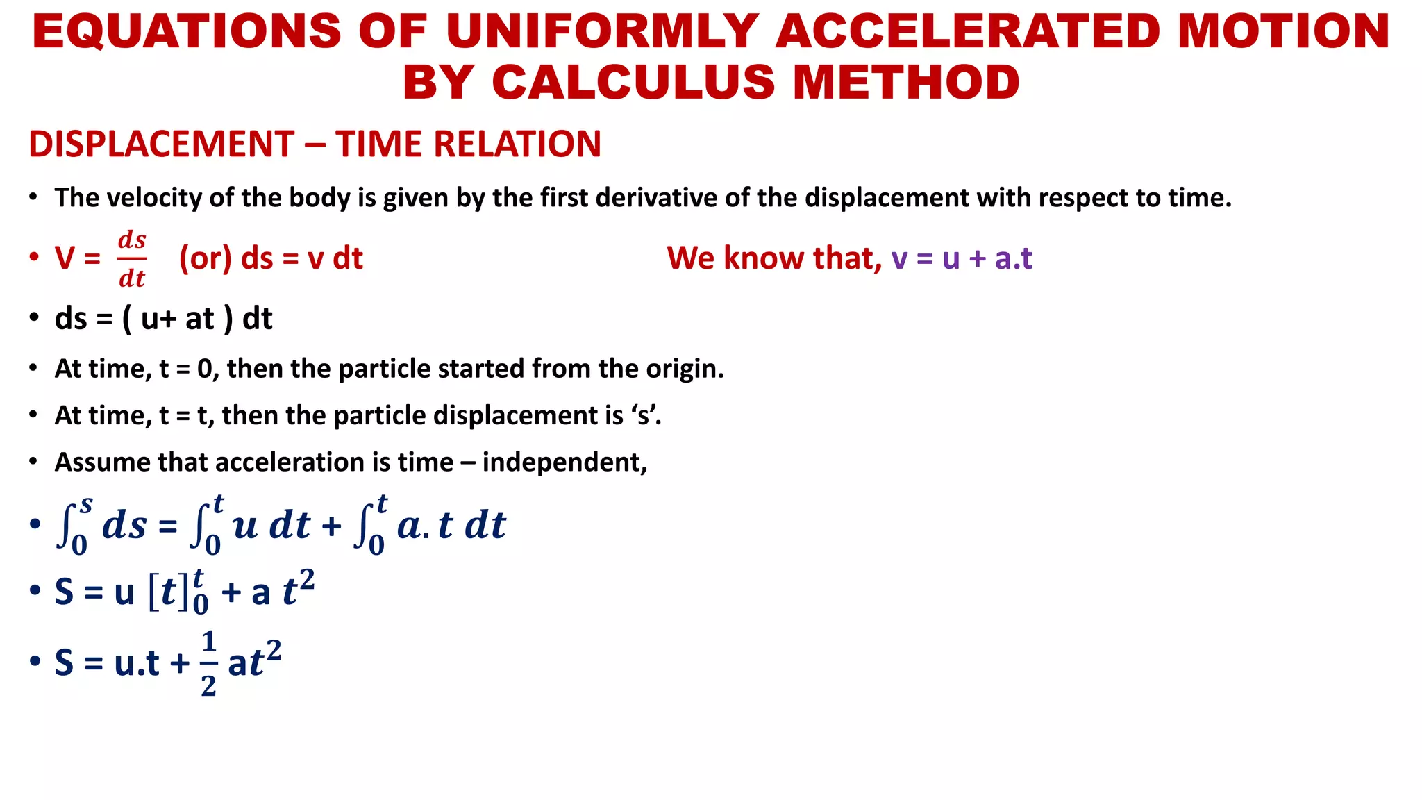 DISPLACEMENT – TIME RELATION
• The velocity of the body is given by the first derivative of the displacement with respect to time.
• V =
𝒅𝒔
𝒅𝒕
(or) ds = v dt We know that, v = u + a.t
• ds = ( u+ at ) dt
• At time, t = 0, then the particle started from the origin.
• At time, t = t, then the particle displacement is ‘s’.
• Assume that acceleration is time – independent,
• ‫׬‬𝟎
𝒔
𝒅𝒔 = ‫׬‬𝟎
𝒕
𝒖 𝒅𝒕 + ‫׬‬𝟎
𝒕
𝒂. 𝒕 𝒅𝒕
• S = u 𝒕 𝟎
𝒕
+ a 𝒕 𝟐
• S = u.t +
𝟏
𝟐
a𝒕 𝟐
EQUATIONS OF UNIFORMLY ACCELERATED MOTION
BY CALCULUS METHOD
 
