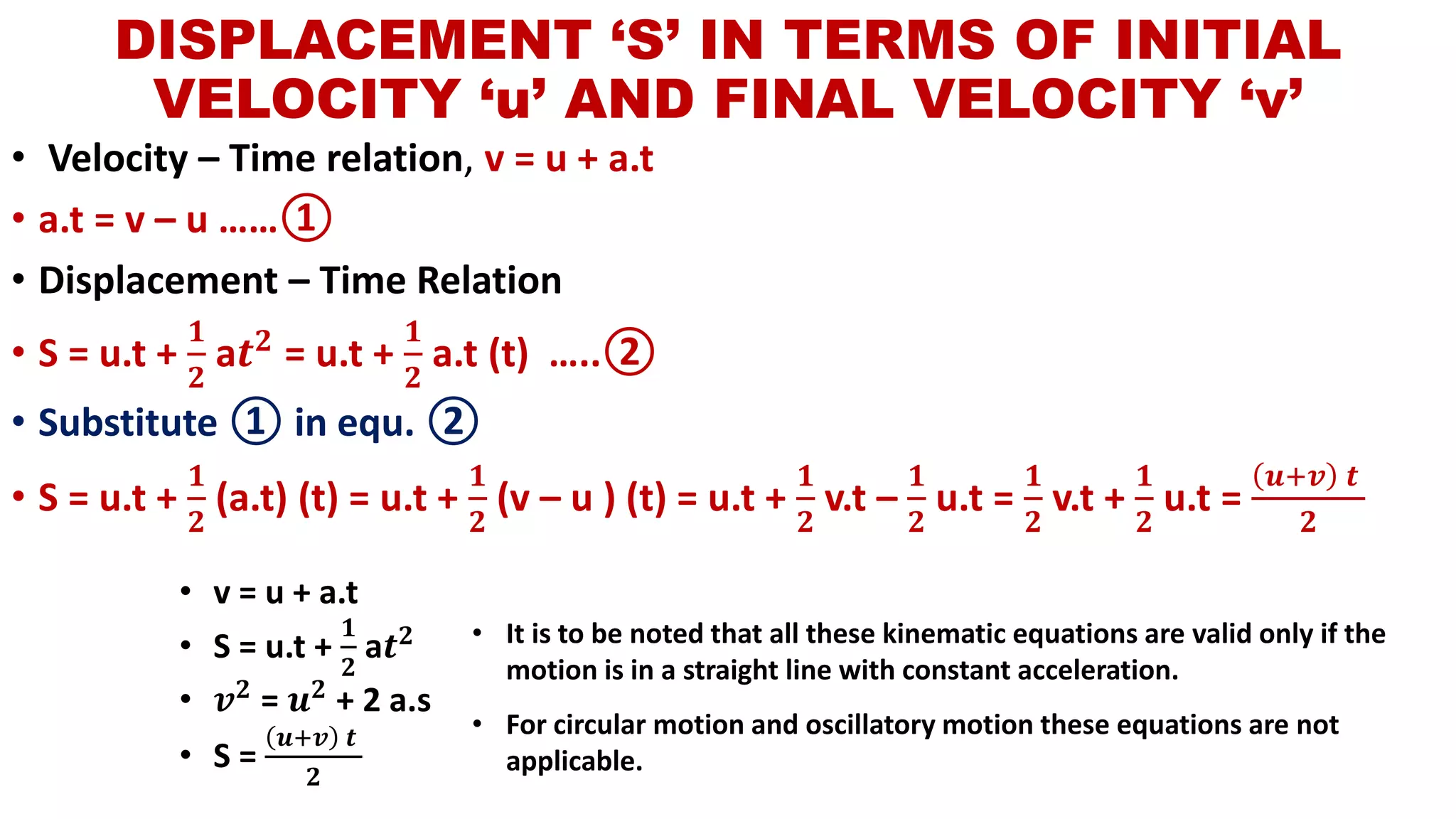 DISPLACEMENT ‘S’ IN TERMS OF INITIAL
VELOCITY ‘u’ AND FINAL VELOCITY ‘v’
• Velocity – Time relation, v = u + a.t
• a.t = v – u ……①
• Displacement – Time Relation
• S = u.t +
𝟏
𝟐
a𝒕 𝟐 = u.t +
𝟏
𝟐
a.t (t) …..②
• Substitute ① in equ. ②
• S = u.t +
𝟏
𝟐
(a.t) (t) = u.t +
𝟏
𝟐
(v – u ) (t) = u.t +
𝟏
𝟐
v.t –
𝟏
𝟐
u.t =
𝟏
𝟐
v.t +
𝟏
𝟐
u.t =
𝒖+𝒗 𝒕
𝟐
• v = u + a.t
• S = u.t +
𝟏
𝟐
a𝒕 𝟐
• 𝒗 𝟐 = 𝒖 𝟐 + 2 a.s
• S =
𝒖+𝒗 𝒕
𝟐
• It is to be noted that all these kinematic equations are valid only if the
motion is in a straight line with constant acceleration.
• For circular motion and oscillatory motion these equations are not
applicable.
 