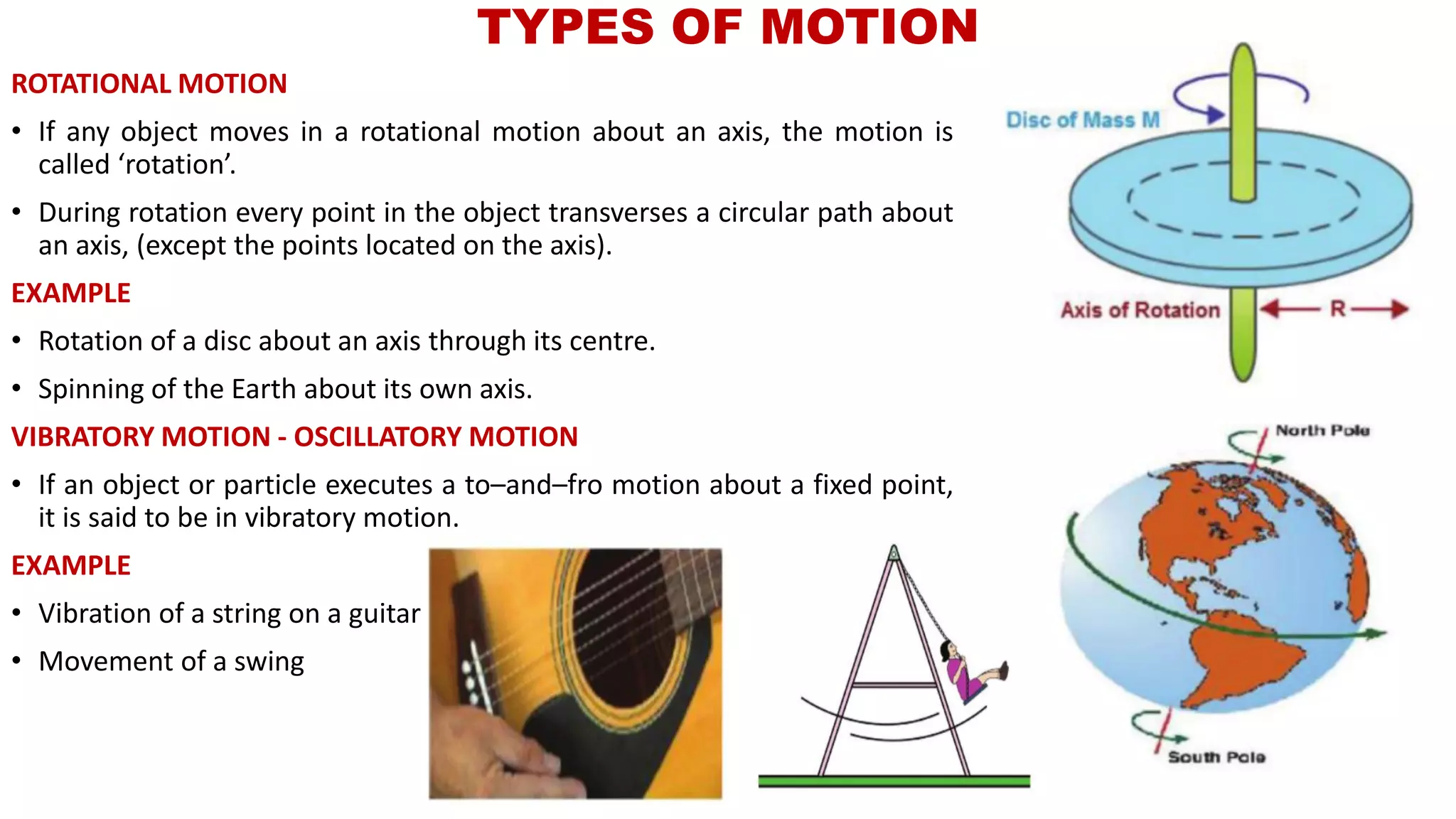 ROTATIONAL MOTION
• If any object moves in a rotational motion about an axis, the motion is
called ‘rotation’.
• During rotation every point in the object transverses a circular path about
an axis, (except the points located on the axis).
EXAMPLE
• Rotation of a disc about an axis through its centre.
• Spinning of the Earth about its own axis.
VIBRATORY MOTION - OSCILLATORY MOTION
• If an object or particle executes a to–and–fro motion about a fixed point,
it is said to be in vibratory motion.
EXAMPLE
• Vibration of a string on a guitar
• Movement of a swing
TYPES OF MOTION
 