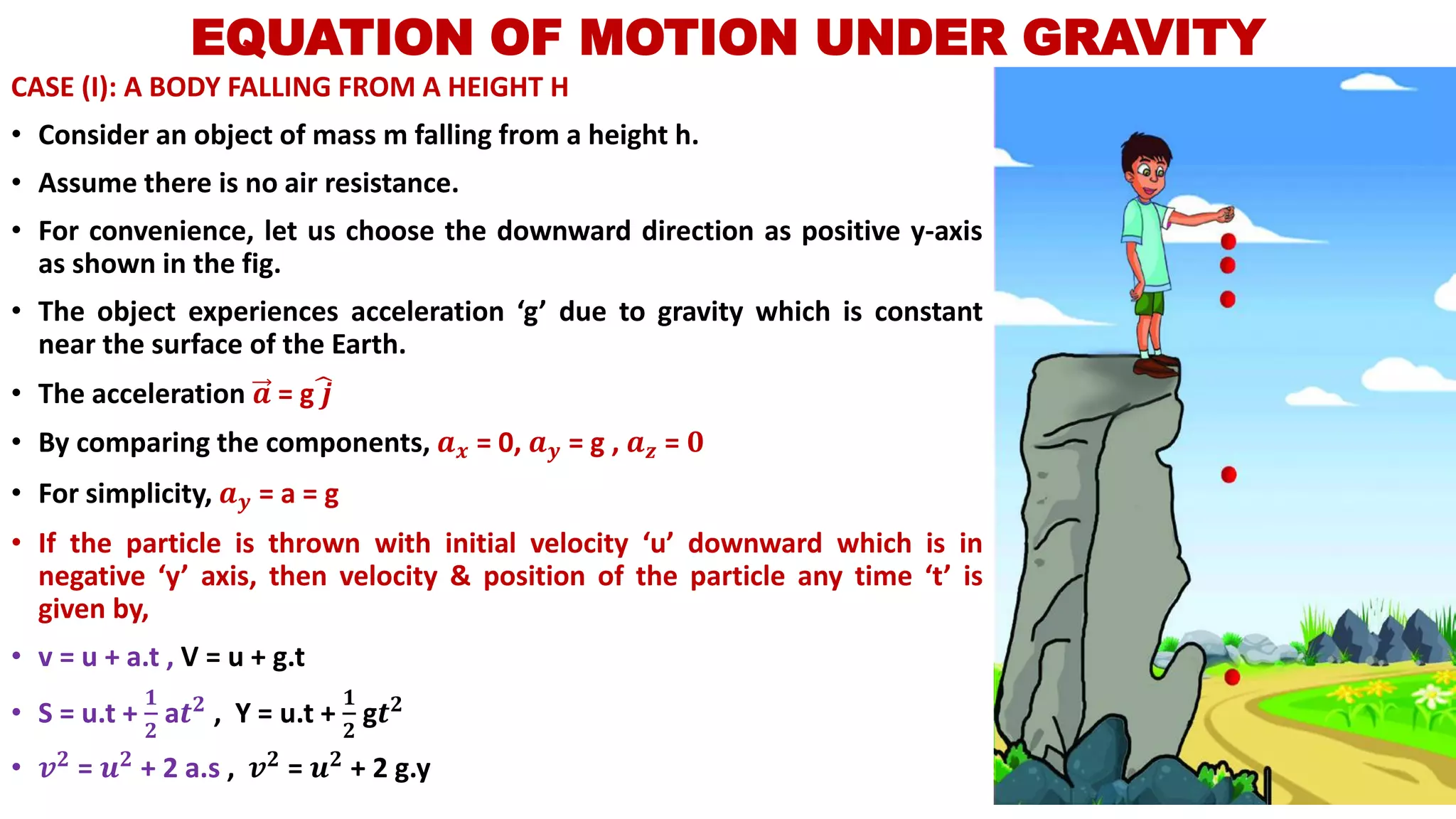 EQUATION OF MOTION UNDER GRAVITY
CASE (I): A BODY FALLING FROM A HEIGHT H
• Consider an object of mass m falling from a height h.
• Assume there is no air resistance.
• For convenience, let us choose the downward direction as positive y-axis
as shown in the fig.
• The object experiences acceleration ‘g’ due to gravity which is constant
near the surface of the Earth.
• The acceleration 𝒂 = g෡𝒋
• By comparing the components, 𝒂 𝒙 = 0, 𝒂 𝒚 = g , 𝒂 𝒛 = 𝟎
• For simplicity, 𝒂 𝒚 = a = g
• If the particle is thrown with initial velocity ‘u’ downward which is in
negative ‘y’ axis, then velocity & position of the particle any time ‘t’ is
given by,
• v = u + a.t , V = u + g.t
• S = u.t +
𝟏
𝟐
a𝒕 𝟐 , Y = u.t +
𝟏
𝟐
g𝒕 𝟐
• 𝒗 𝟐 = 𝒖 𝟐 + 2 a.s , 𝒗 𝟐 = 𝒖 𝟐 + 2 g.y
 
