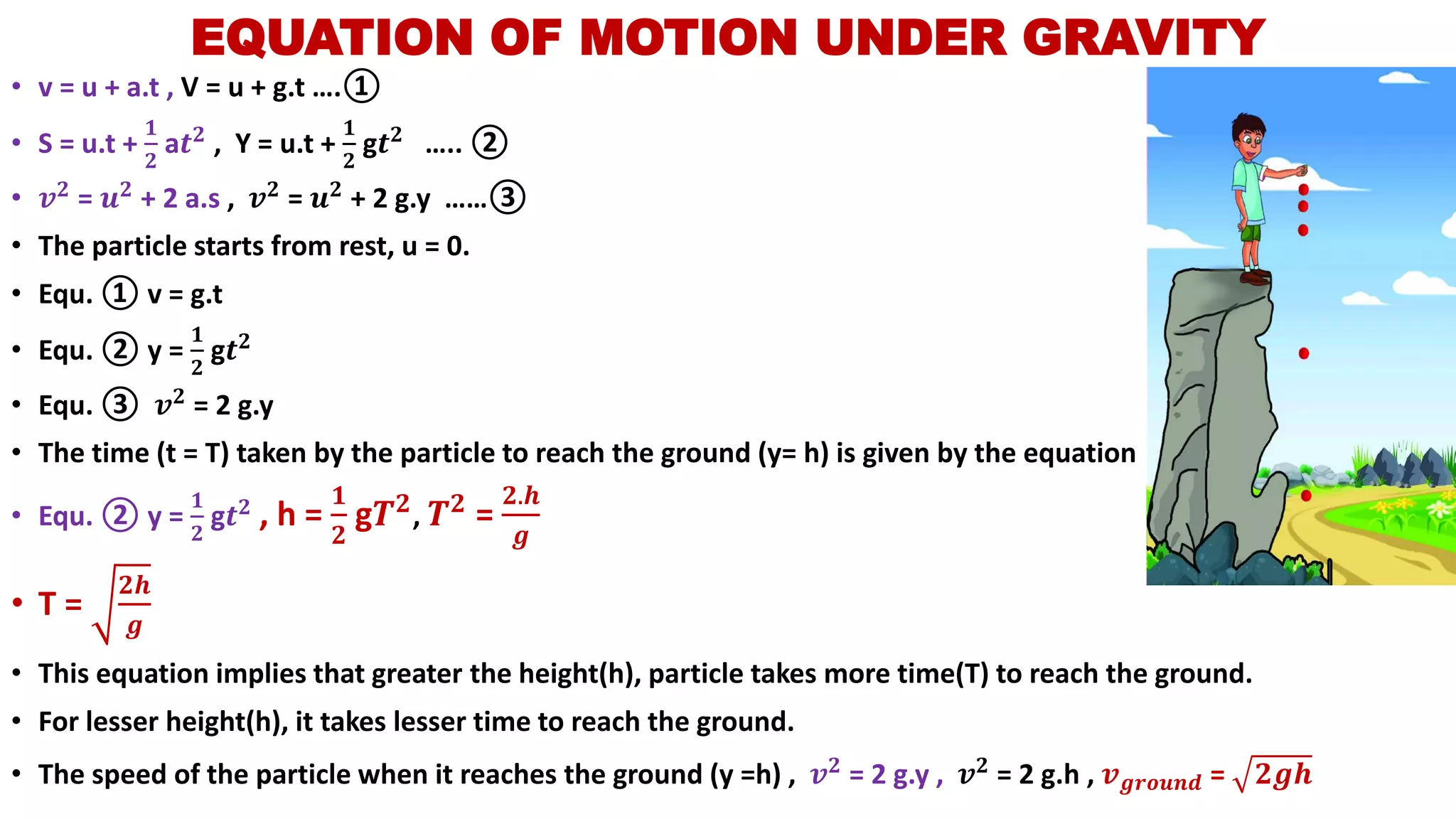 • v = u + a.t , V = u + g.t ….①
• S = u.t +
𝟏
𝟐
a𝒕 𝟐
, Y = u.t +
𝟏
𝟐
g𝒕 𝟐
….. ②
• 𝒗 𝟐 = 𝒖 𝟐 + 2 a.s , 𝒗 𝟐 = 𝒖 𝟐 + 2 g.y ……③
• The particle starts from rest, u = 0.
• Equ. ① v = g.t
• Equ. ② y =
𝟏
𝟐
g𝒕 𝟐
• Equ. ③ 𝒗 𝟐 = 2 g.y
• The time (t = T) taken by the particle to reach the ground (y= h) is given by the equation
• Equ. ② y =
𝟏
𝟐
g𝒕 𝟐
, h =
𝟏
𝟐
g𝑻 𝟐, 𝑻 𝟐 =
𝟐.𝒉
𝒈
• T =
𝟐𝒉
𝒈
• This equation implies that greater the height(h), particle takes more time(T) to reach the ground.
• For lesser height(h), it takes lesser time to reach the ground.
• The speed of the particle when it reaches the ground (y =h) , 𝒗 𝟐
= 2 g.y , 𝒗 𝟐
= 2 g.h , 𝒗 𝒈𝒓𝒐𝒖𝒏𝒅 = 𝟐𝒈𝒉
EQUATION OF MOTION UNDER GRAVITY
 