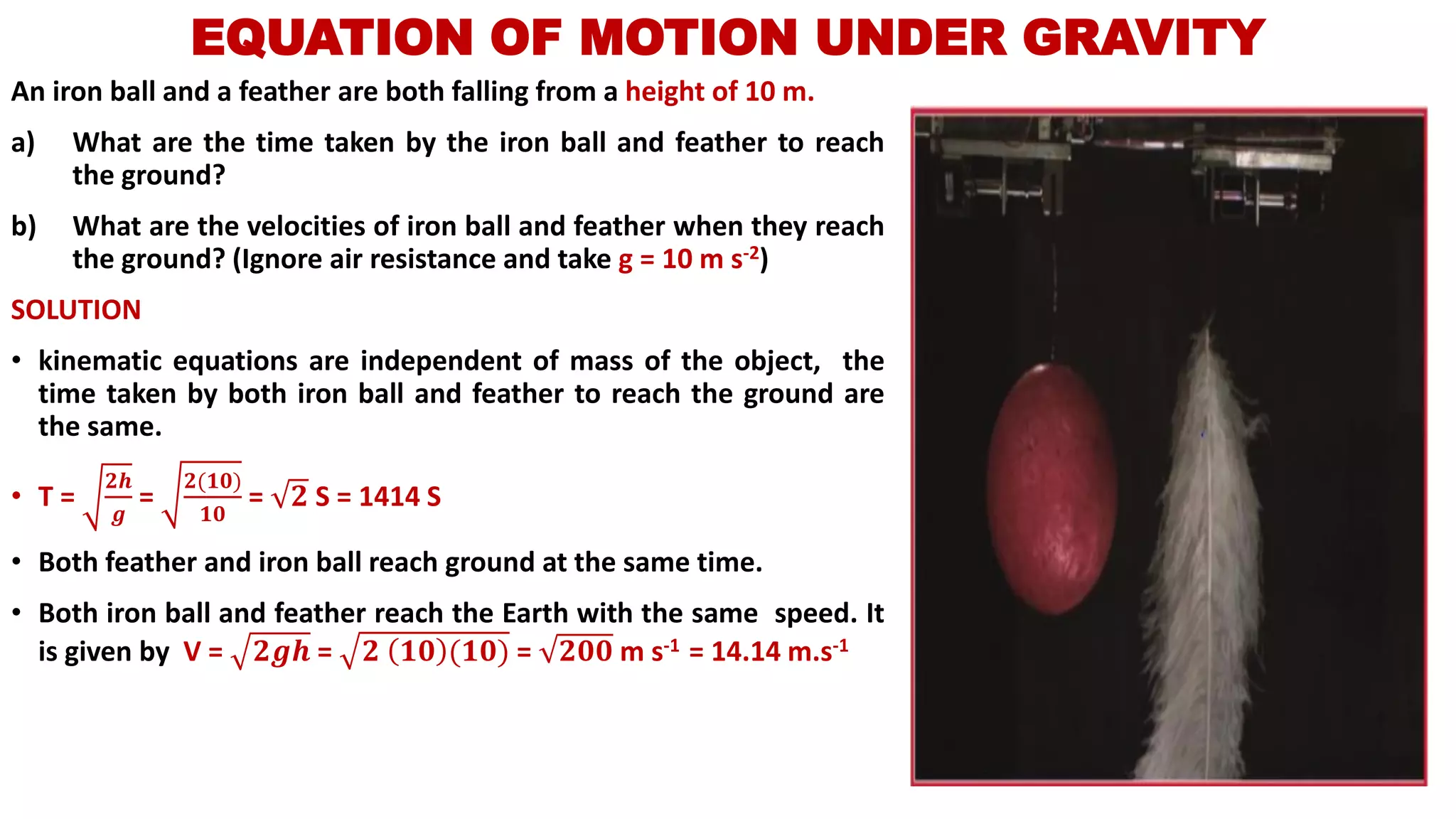 An iron ball and a feather are both falling from a height of 10 m.
a) What are the time taken by the iron ball and feather to reach
the ground?
b) What are the velocities of iron ball and feather when they reach
the ground? (Ignore air resistance and take g = 10 m s-2)
SOLUTION
• kinematic equations are independent of mass of the object, the
time taken by both iron ball and feather to reach the ground are
the same.
• T =
𝟐𝒉
𝒈
=
𝟐(𝟏𝟎)
𝟏𝟎
= 𝟐 S = 1414 S
• Both feather and iron ball reach ground at the same time.
• Both iron ball and feather reach the Earth with the same speed. It
is given by V = 𝟐𝒈𝒉 = 𝟐 𝟏𝟎 (𝟏𝟎) = 𝟐𝟎𝟎 m s-1 = 14.14 m.s-1
EQUATION OF MOTION UNDER GRAVITY
 
