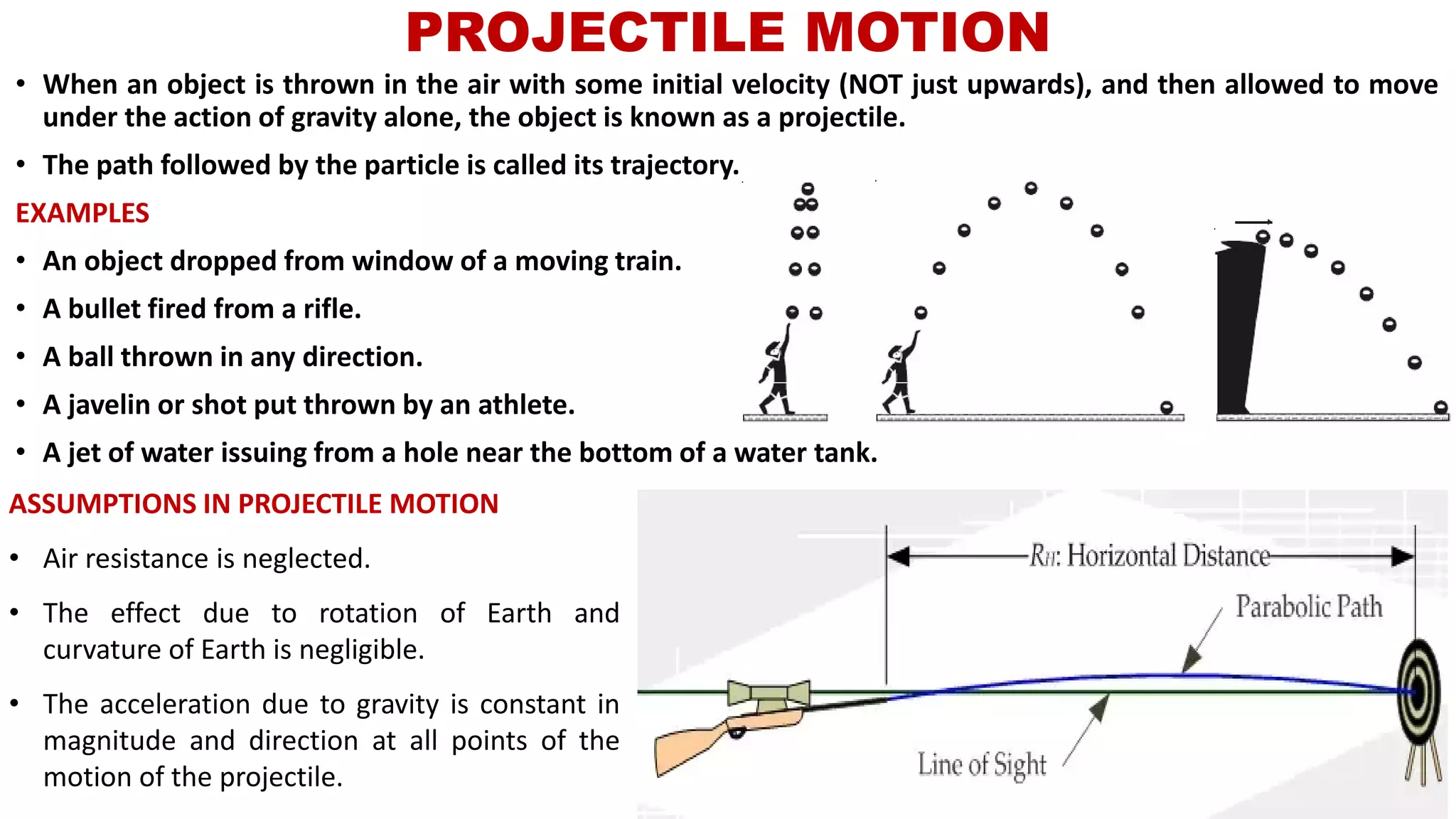 PROJECTILE MOTION
• When an object is thrown in the air with some initial velocity (NOT just upwards), and then allowed to move
under the action of gravity alone, the object is known as a projectile.
• The path followed by the particle is called its trajectory.
EXAMPLES
• An object dropped from window of a moving train.
• A bullet fired from a rifle.
• A ball thrown in any direction.
• A javelin or shot put thrown by an athlete.
• A jet of water issuing from a hole near the bottom of a water tank.
ASSUMPTIONS IN PROJECTILE MOTION
• Air resistance is neglected.
• The effect due to rotation of Earth and
curvature of Earth is negligible.
• The acceleration due to gravity is constant in
magnitude and direction at all points of the
motion of the projectile.
 