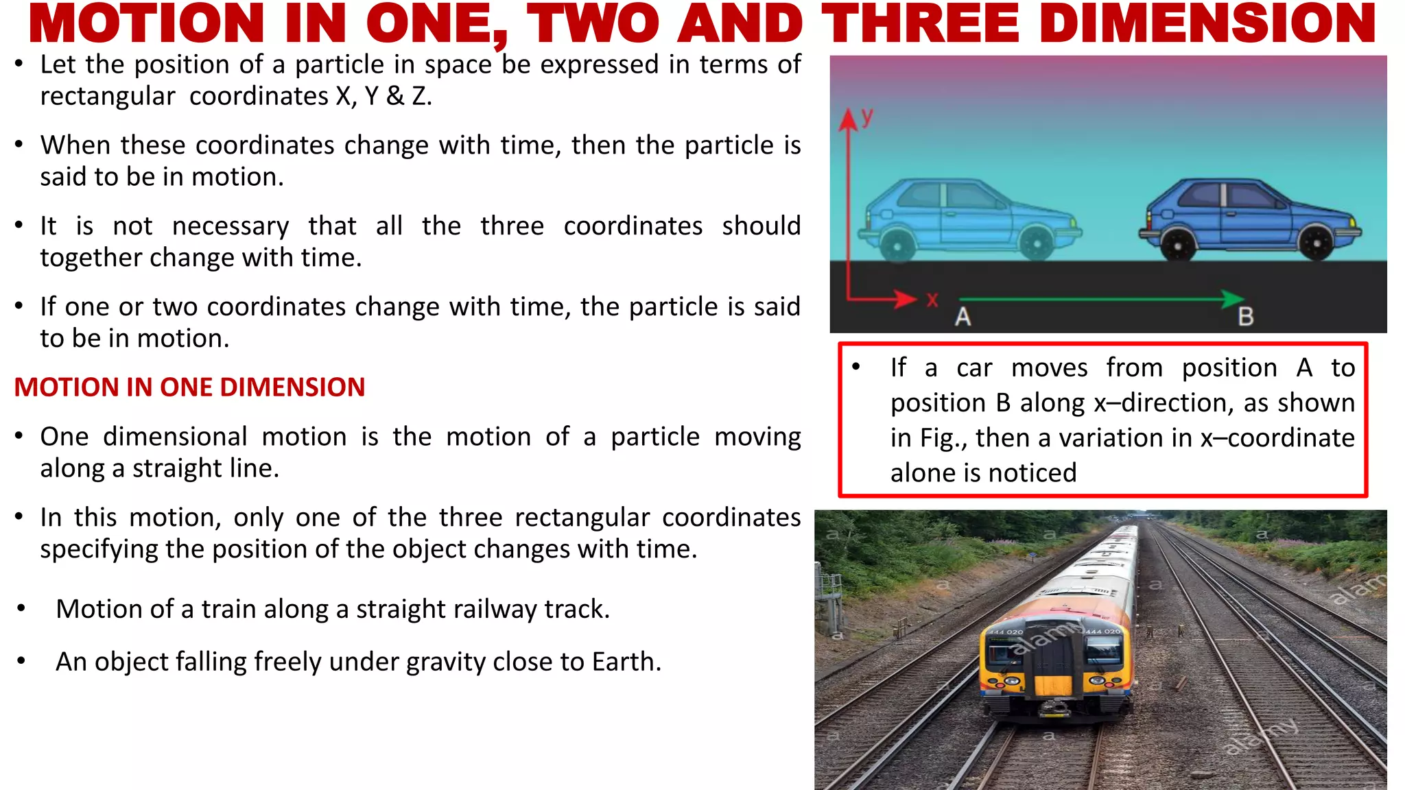 MOTION IN ONE, TWO AND THREE DIMENSION
• Let the position of a particle in space be expressed in terms of
rectangular coordinates X, Y & Z.
• When these coordinates change with time, then the particle is
said to be in motion.
• It is not necessary that all the three coordinates should
together change with time.
• If one or two coordinates change with time, the particle is said
to be in motion.
MOTION IN ONE DIMENSION
• One dimensional motion is the motion of a particle moving
along a straight line.
• In this motion, only one of the three rectangular coordinates
specifying the position of the object changes with time.
• If a car moves from position A to
position B along x–direction, as shown
in Fig., then a variation in x–coordinate
alone is noticed
• Motion of a train along a straight railway track.
• An object falling freely under gravity close to Earth.
 