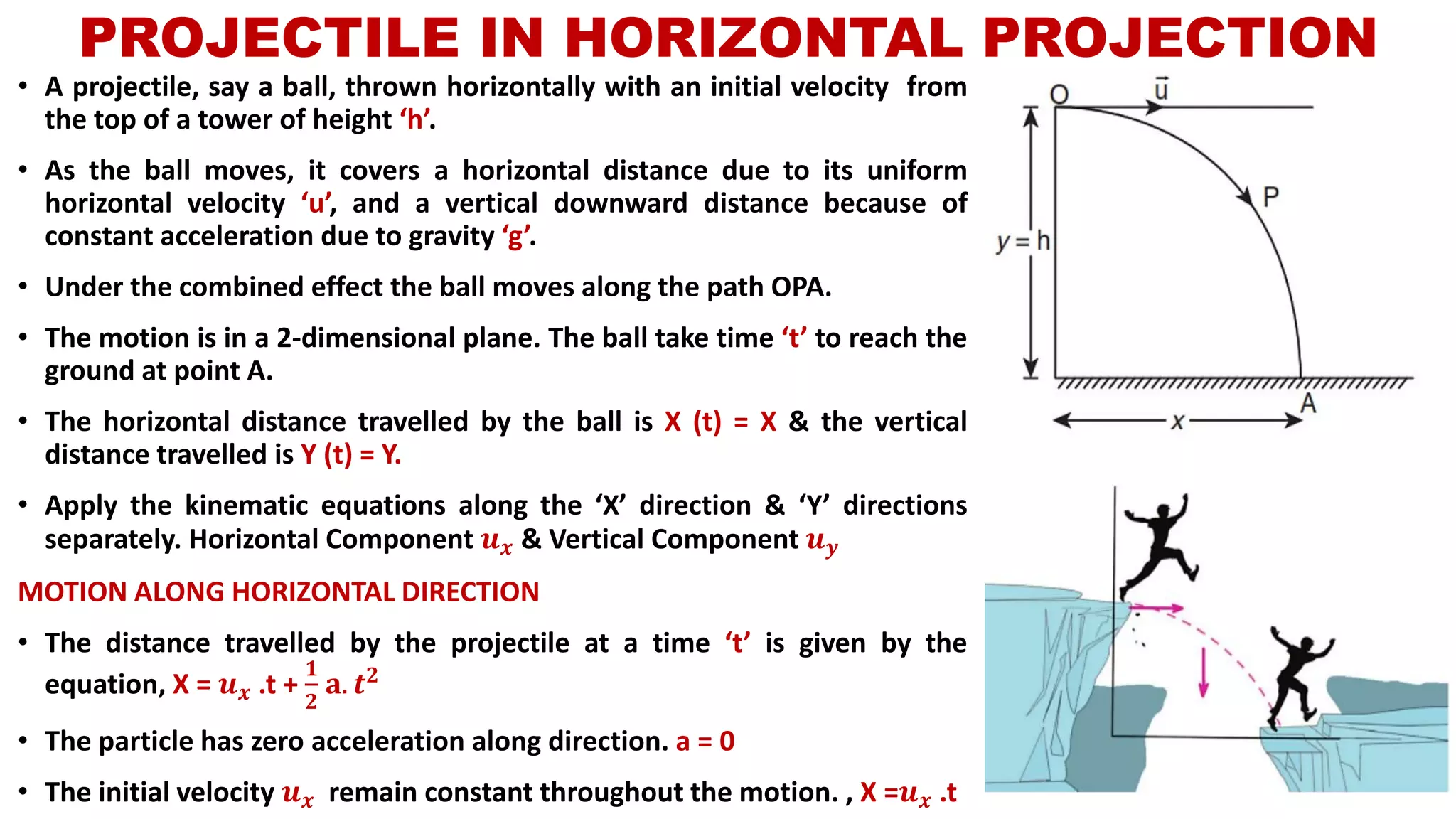 PROJECTILE IN HORIZONTAL PROJECTION
• A projectile, say a ball, thrown horizontally with an initial velocity from
the top of a tower of height ‘h’.
• As the ball moves, it covers a horizontal distance due to its uniform
horizontal velocity ‘u’, and a vertical downward distance because of
constant acceleration due to gravity ‘g’.
• Under the combined effect the ball moves along the path OPA.
• The motion is in a 2-dimensional plane. The ball take time ‘t’ to reach the
ground at point A.
• The horizontal distance travelled by the ball is X (t) = X & the vertical
distance travelled is Y (t) = Y.
• Apply the kinematic equations along the ‘X’ direction & ‘Y’ directions
separately. Horizontal Component 𝒖 𝒙 & Vertical Component 𝒖 𝒚
MOTION ALONG HORIZONTAL DIRECTION
• The distance travelled by the projectile at a time ‘t’ is given by the
equation, X = 𝒖 𝒙 .t +
𝟏
𝟐
𝐚. 𝒕 𝟐
• The particle has zero acceleration along direction. a = 0
• The initial velocity 𝒖 𝒙 remain constant throughout the motion. , X =𝒖 𝒙 .t
 