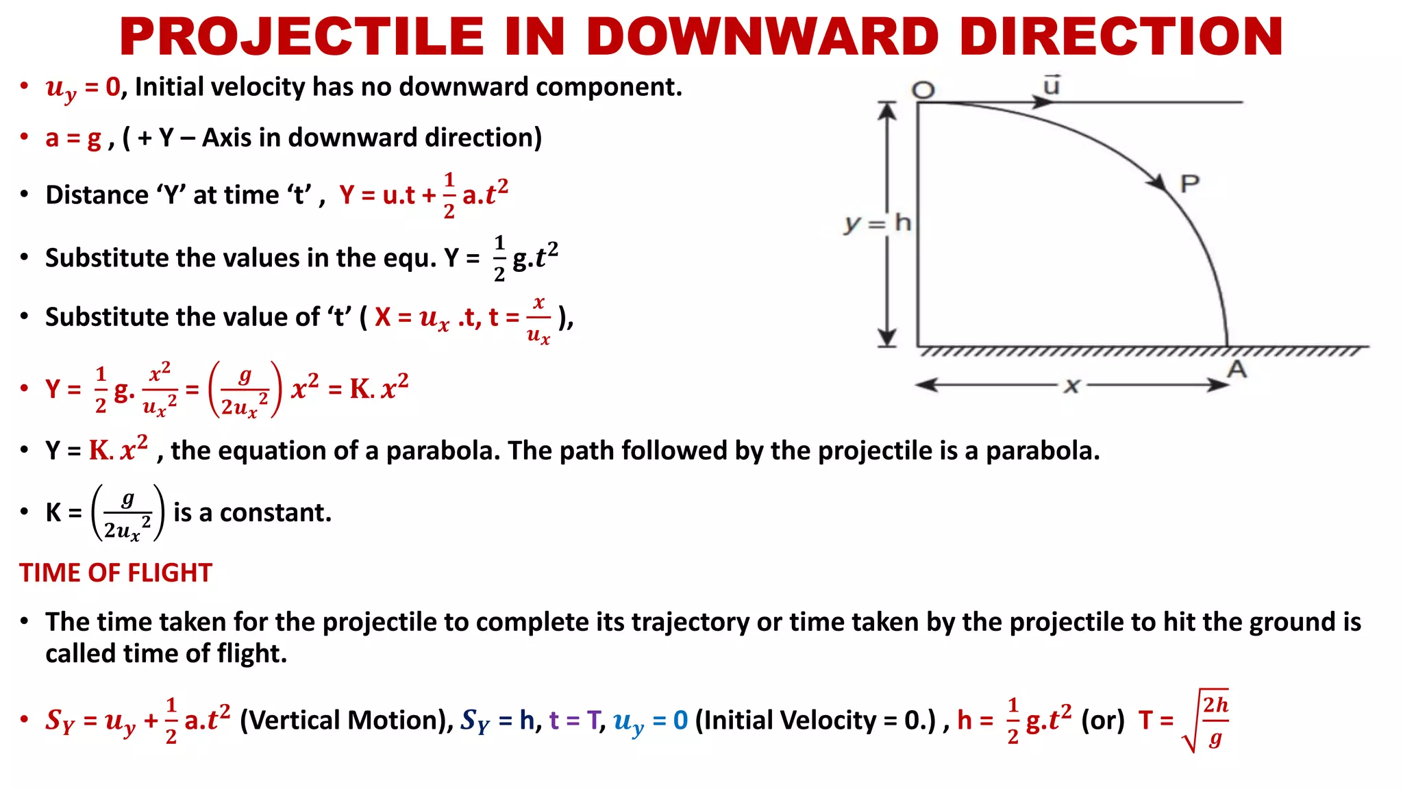 • 𝒖 𝒚 = 0, Initial velocity has no downward component.
• a = g , ( + Y – Axis in downward direction)
• Distance ‘Y’ at time ‘t’ , Y = u.t +
𝟏
𝟐
a.𝒕 𝟐
• Substitute the values in the equ. Y =
𝟏
𝟐
g.𝒕 𝟐
• Substitute the value of ‘t’ ( X = 𝒖 𝒙 .t, t =
𝒙
𝒖 𝒙
),
• Y =
𝟏
𝟐
g.
𝒙 𝟐
𝒖 𝒙
𝟐 =
𝒈
𝟐𝒖 𝒙
𝟐 𝒙 𝟐 = 𝐊. 𝒙 𝟐
• Y = 𝐊. 𝒙 𝟐 , the equation of a parabola. The path followed by the projectile is a parabola.
• K =
𝒈
𝟐𝒖 𝒙
𝟐 is a constant.
TIME OF FLIGHT
• The time taken for the projectile to complete its trajectory or time taken by the projectile to hit the ground is
called time of flight.
• 𝑺 𝒀 = 𝒖 𝒚 +
𝟏
𝟐
a.𝒕 𝟐 (Vertical Motion), 𝑺 𝒀 = h, t = T, 𝒖 𝒚 = 0 (Initial Velocity = 0.) , h =
𝟏
𝟐
g.𝒕 𝟐 (or) T =
𝟐𝒉
𝒈
PROJECTILE IN DOWNWARD DIRECTION
 