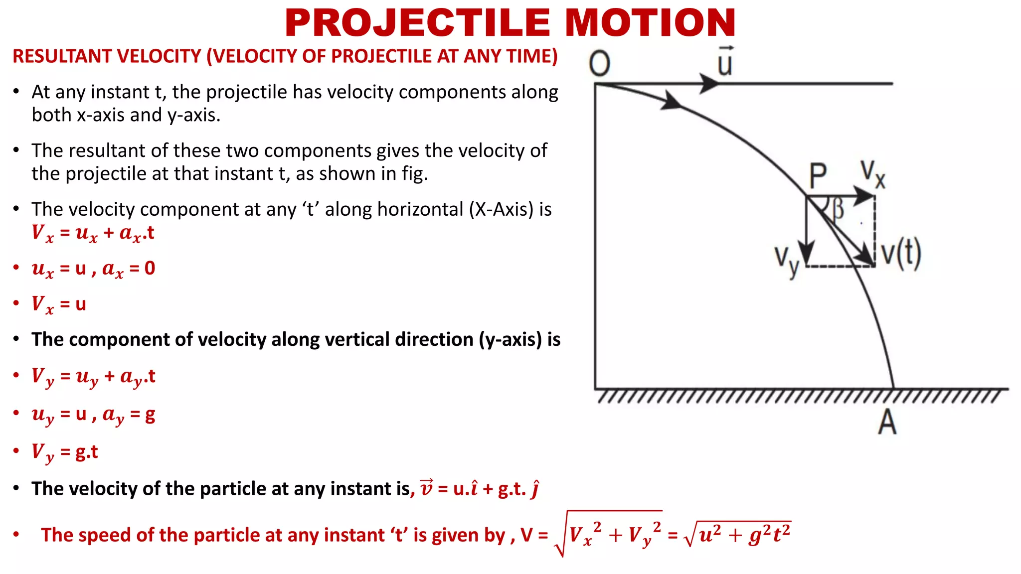 RESULTANT VELOCITY (VELOCITY OF PROJECTILE AT ANY TIME)
• At any instant t, the projectile has velocity components along
both x-axis and y-axis.
• The resultant of these two components gives the velocity of
the projectile at that instant t, as shown in fig.
• The velocity component at any ‘t’ along horizontal (X-Axis) is
𝑽 𝒙 = 𝒖 𝒙 + 𝒂 𝒙.t
• 𝒖 𝒙 = u , 𝒂 𝒙 = 0
• 𝑽 𝒙 = u
• The component of velocity along vertical direction (y-axis) is
• 𝑽 𝒚 = 𝒖 𝒚 + 𝒂 𝒚.t
• 𝒖 𝒚 = u , 𝒂 𝒚 = g
• 𝑽 𝒚 = g.t
• The velocity of the particle at any instant is, 𝒗 = u. Ƹ𝒊 + g.t. Ƹ𝒋
PROJECTILE MOTION
• The speed of the particle at any instant ‘t’ is given by , V = 𝑽 𝒙
𝟐
+ 𝑽 𝒚
𝟐
= 𝒖 𝟐 + 𝒈 𝟐 𝒕 𝟐
 