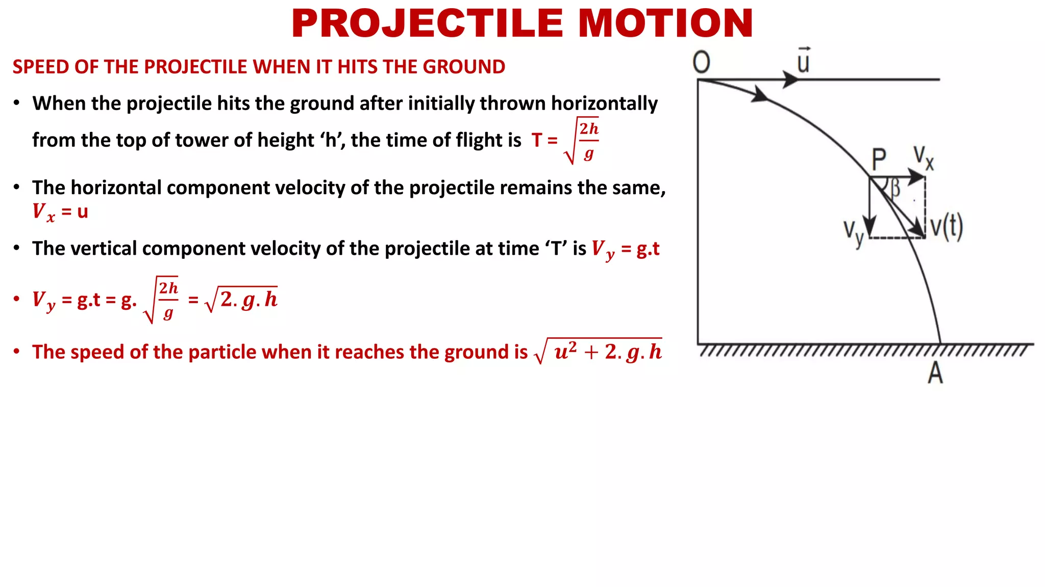 SPEED OF THE PROJECTILE WHEN IT HITS THE GROUND
• When the projectile hits the ground after initially thrown horizontally
from the top of tower of height ‘h’, the time of flight is T =
𝟐𝒉
𝒈
• The horizontal component velocity of the projectile remains the same,
𝑽 𝒙 = u
• The vertical component velocity of the projectile at time ‘T’ is 𝑽 𝒚 = g.t
• 𝑽 𝒚 = g.t = g.
𝟐𝒉
𝒈
= 𝟐. 𝒈. 𝒉
• The speed of the particle when it reaches the ground is 𝒖 𝟐 + 𝟐. 𝒈. 𝒉
PROJECTILE MOTION
 