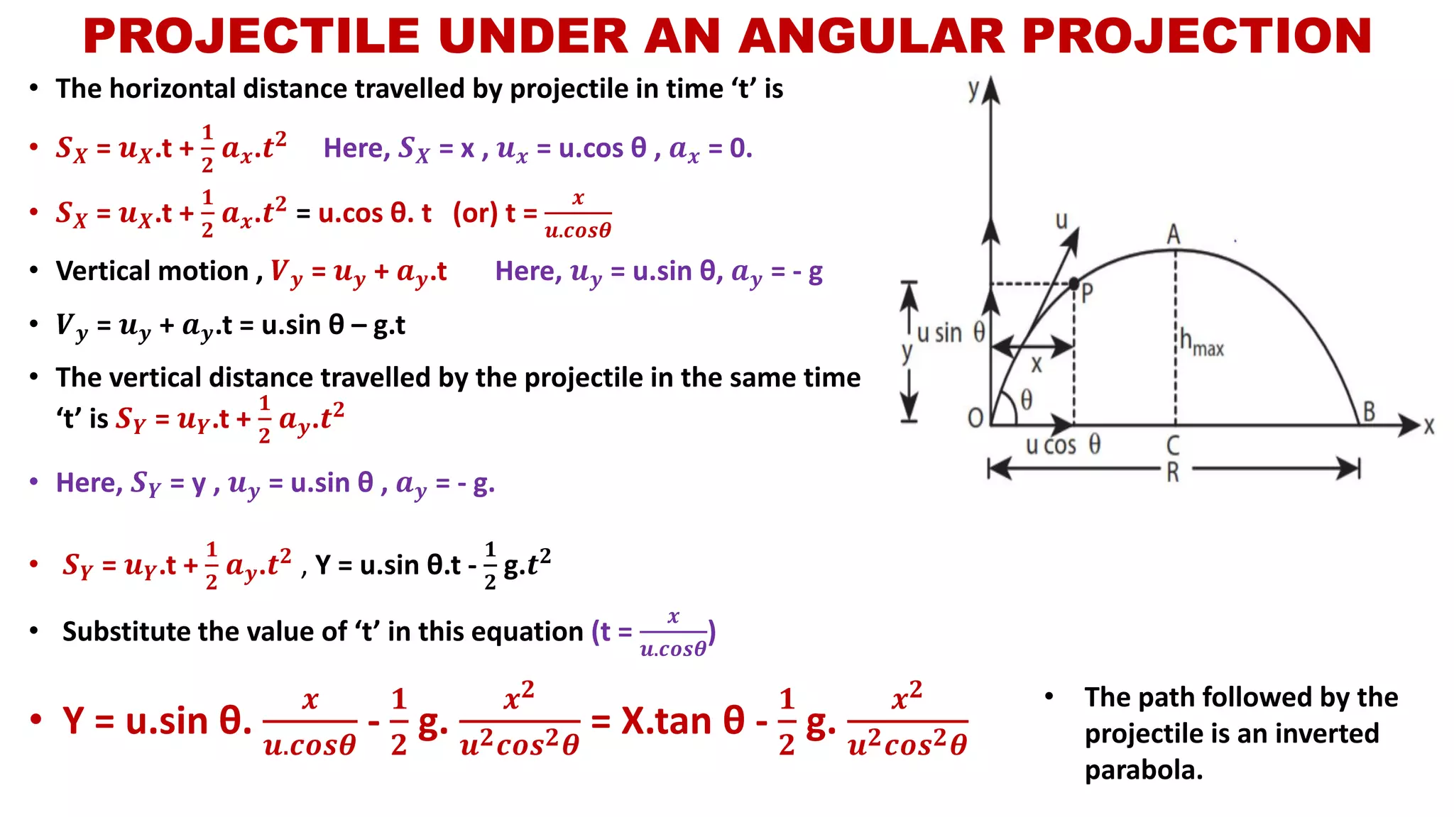 • The horizontal distance travelled by projectile in time ‘t’ is
• 𝑺 𝑿 = 𝒖 𝑿.t +
𝟏
𝟐
𝒂 𝒙.𝒕 𝟐 Here, 𝑺 𝑿 = x , 𝒖 𝒙 = u.cos θ , 𝒂 𝒙 = 0.
• 𝑺 𝑿 = 𝒖 𝑿.t +
𝟏
𝟐
𝒂 𝒙.𝒕 𝟐
= u.cos θ. t (or) t =
𝒙
𝒖.𝒄𝒐𝒔𝜽
• Vertical motion , 𝑽 𝒚 = 𝒖 𝒚 + 𝒂 𝒚.t Here, 𝒖 𝒚 = u.sin θ, 𝒂 𝒚 = - g
• 𝑽 𝒚 = 𝒖 𝒚 + 𝒂 𝒚.t = u.sin θ – g.t
• The vertical distance travelled by the projectile in the same time
‘t’ is 𝑺 𝒀 = 𝒖 𝒀.t +
𝟏
𝟐
𝒂 𝒚.𝒕 𝟐
• Here, 𝑺 𝒀 = y , 𝒖 𝒚 = u.sin θ , 𝒂 𝒚 = - g.
PROJECTILE UNDER AN ANGULAR PROJECTION
• 𝑺 𝒀 = 𝒖 𝒀.t +
𝟏
𝟐
𝒂 𝒚.𝒕 𝟐 , Y = u.sin θ.t -
𝟏
𝟐
g.𝒕 𝟐
• Substitute the value of ‘t’ in this equation (t =
𝒙
𝒖.𝒄𝒐𝒔𝜽
)
• Y = u.sin θ.
𝒙
𝒖.𝒄𝒐𝒔𝜽
-
𝟏
𝟐
g.
𝒙 𝟐
𝒖 𝟐 𝒄𝒐𝒔 𝟐 𝜽
= X.tan θ -
𝟏
𝟐
g.
𝒙 𝟐
𝒖 𝟐 𝒄𝒐𝒔 𝟐 𝜽
• The path followed by the
projectile is an inverted
parabola.
 