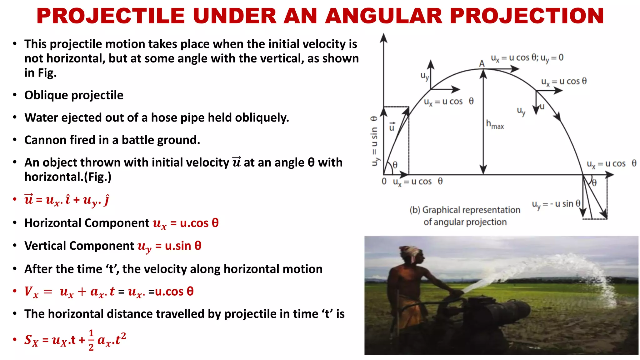 PROJECTILE UNDER AN ANGULAR PROJECTION
• This projectile motion takes place when the initial velocity is
not horizontal, but at some angle with the vertical, as shown
in Fig.
• Oblique projectile
• Water ejected out of a hose pipe held obliquely.
• Cannon fired in a battle ground.
• An object thrown with initial velocity 𝒖 at an angle θ with
horizontal.(Fig.)
• 𝒖 = 𝒖 𝒙. Ƹ𝒊 + 𝒖 𝒚. Ƹ𝒋
• Horizontal Component 𝒖 𝒙 = u.cos θ
• Vertical Component 𝒖 𝒚 = u.sin θ
• After the time ‘t’, the velocity along horizontal motion
• 𝑽 𝒙 = 𝒖 𝒙 + 𝒂 𝒙. 𝒕 = 𝒖 𝒙. =u.cos θ
• The horizontal distance travelled by projectile in time ‘t’ is
• 𝑺 𝑿 = 𝒖 𝑿.t +
𝟏
𝟐
𝒂 𝒙.𝒕 𝟐
 