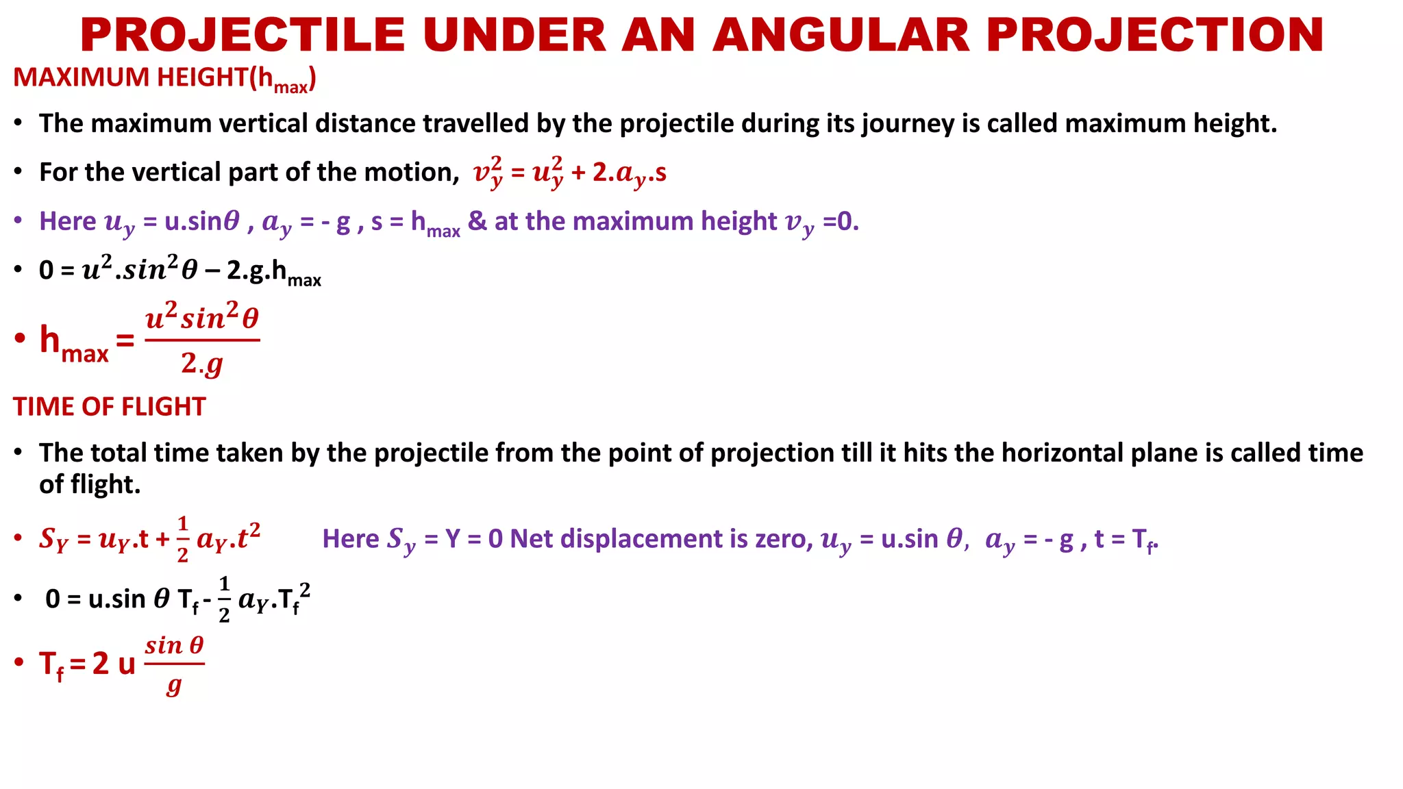 MAXIMUM HEIGHT(hmax)
• The maximum vertical distance travelled by the projectile during its journey is called maximum height.
• For the vertical part of the motion, 𝒗 𝒚
𝟐 = 𝒖 𝒚
𝟐 + 2.𝒂 𝒚.s
• Here 𝒖 𝒚 = u.sin𝜽 , 𝒂 𝒚 = - g , s = hmax & at the maximum height 𝒗 𝒚 =0.
• 0 = 𝒖 𝟐.𝒔𝒊𝒏 𝟐 𝜽 – 2.g.hmax
• hmax =
𝒖 𝟐 𝒔𝒊𝒏 𝟐 𝜽
𝟐.𝒈
TIME OF FLIGHT
• The total time taken by the projectile from the point of projection till it hits the horizontal plane is called time
of flight.
• 𝑺 𝒀 = 𝒖 𝒀.t +
𝟏
𝟐
𝒂 𝒀.𝒕 𝟐
Here 𝑺 𝒚 = Y = 0 Net displacement is zero, 𝒖 𝒚 = u.sin 𝜽, 𝒂 𝒚 = - g , t = Tf.
• 0 = u.sin 𝜽 Tf -
𝟏
𝟐
𝒂 𝒀.Tf
𝟐
• Tf = 2 u
𝒔𝒊𝒏 𝜽
𝒈
PROJECTILE UNDER AN ANGULAR PROJECTION
 