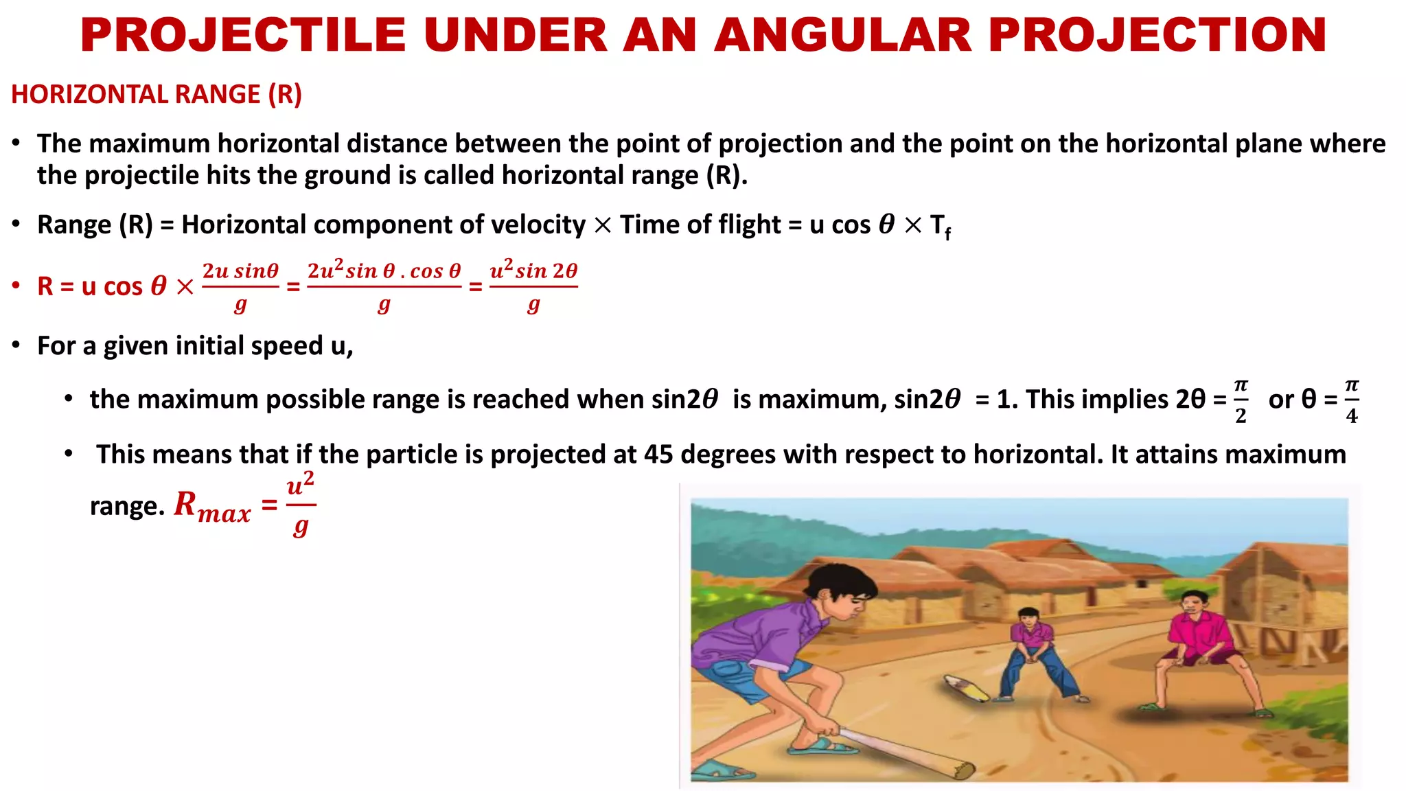 HORIZONTAL RANGE (R)
• The maximum horizontal distance between the point of projection and the point on the horizontal plane where
the projectile hits the ground is called horizontal range (R).
• Range (R) = Horizontal component of velocity × Time of flight = u cos 𝜽 × Tf
• R = u cos 𝜽 ×
𝟐𝒖 𝒔𝒊𝒏𝜽
𝒈
=
𝟐𝒖 𝟐 𝒔𝒊𝒏 𝜽 . 𝒄𝒐𝒔 𝜽
𝒈
=
𝒖 𝟐 𝒔𝒊𝒏 𝟐𝜽
𝒈
• For a given initial speed u,
• the maximum possible range is reached when sin2𝜽 is maximum, sin2𝜽 = 1. This implies 2θ =
𝝅
𝟐
or θ =
𝝅
𝟒
• This means that if the particle is projected at 45 degrees with respect to horizontal. It attains maximum
range. 𝑹 𝒎𝒂𝒙 =
𝒖 𝟐
𝒈
PROJECTILE UNDER AN ANGULAR PROJECTION
 
