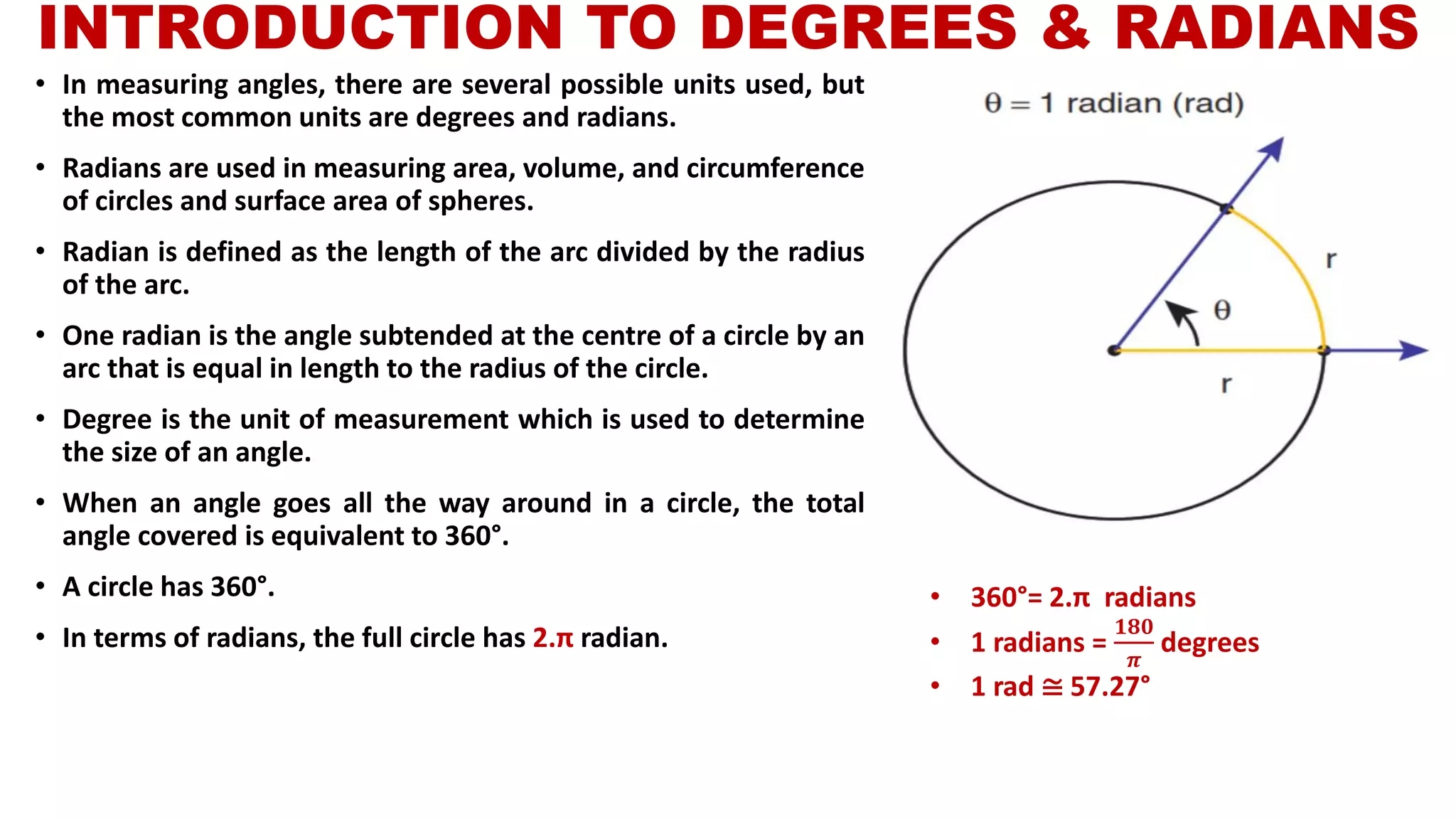 INTRODUCTION TO DEGREES & RADIANS
• In measuring angles, there are several possible units used, but
the most common units are degrees and radians.
• Radians are used in measuring area, volume, and circumference
of circles and surface area of spheres.
• Radian is defined as the length of the arc divided by the radius
of the arc.
• One radian is the angle subtended at the centre of a circle by an
arc that is equal in length to the radius of the circle.
• Degree is the unit of measurement which is used to determine
the size of an angle.
• When an angle goes all the way around in a circle, the total
angle covered is equivalent to 360°.
• A circle has 360°.
• In terms of radians, the full circle has 2.π radian.
• 360°= 2.π radians
• 1 radians =
𝟏𝟖𝟎
𝝅
degrees
• 1 rad ≅ 57.27°
 