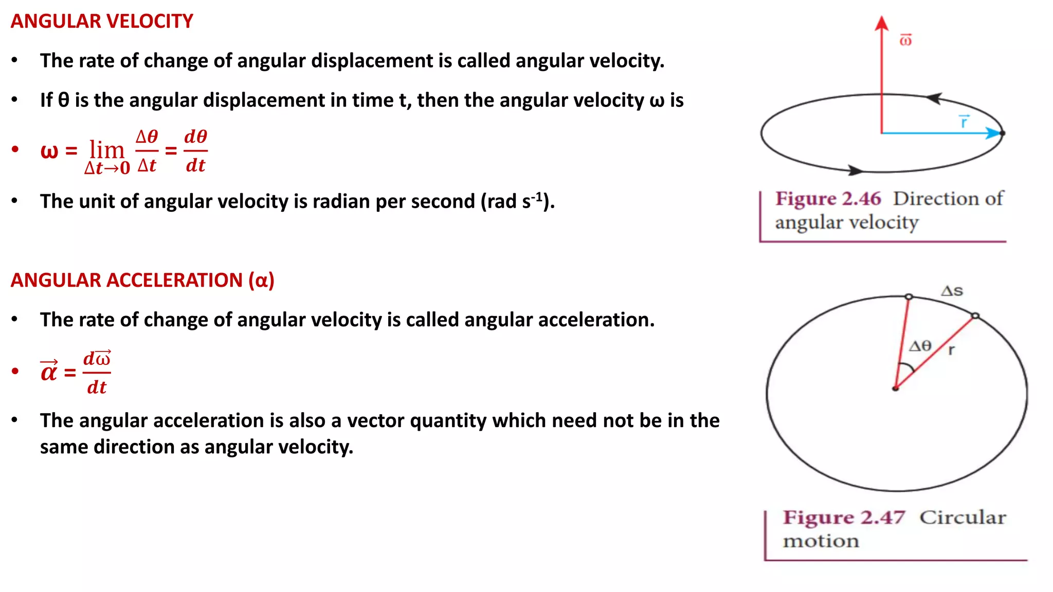 ANGULAR VELOCITY
• The rate of change of angular displacement is called angular velocity.
• If θ is the angular displacement in time t, then the angular velocity ω is
• ω = lim
∆𝒕→𝟎
∆𝜽
∆𝒕
=
𝒅𝜽
𝒅𝒕
• The unit of angular velocity is radian per second (rad s-1).
ANGULAR ACCELERATION (α)
• The rate of change of angular velocity is called angular acceleration.
• 𝜶 =
𝒅ω
𝒅𝒕
• The angular acceleration is also a vector quantity which need not be in the
same direction as angular velocity.
 