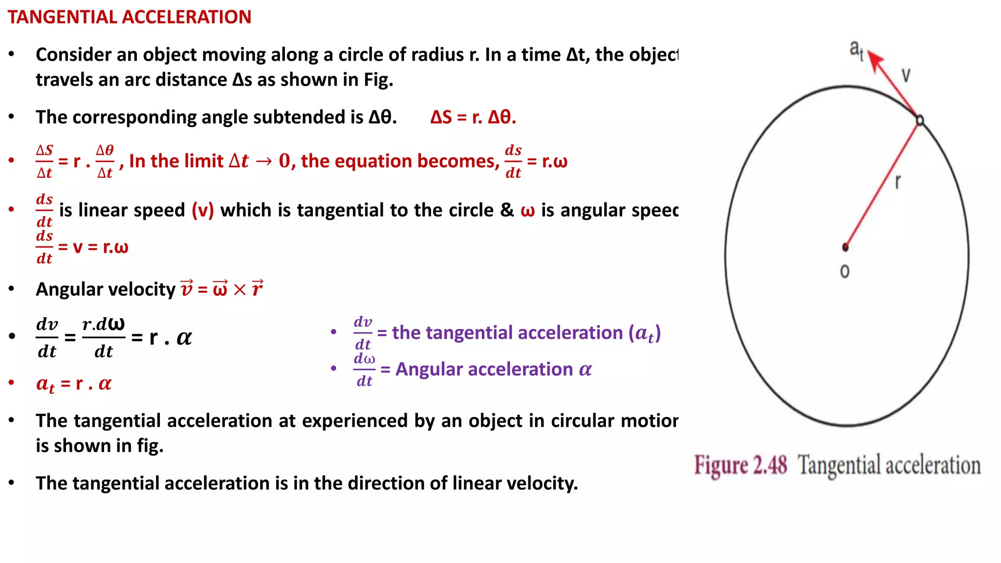TANGENTIAL ACCELERATION
• Consider an object moving along a circle of radius r. In a time ∆t, the object
travels an arc distance ∆s as shown in Fig.
• The corresponding angle subtended is Δθ. ΔS = r. Δθ.
•
∆𝑺
∆𝒕
= r .
∆𝜽
∆𝒕
, In the limit ∆𝒕 → 𝟎, the equation becomes,
𝒅𝒔
𝒅𝒕
= r.ω
•
𝒅𝒔
𝒅𝒕
is linear speed (v) which is tangential to the circle & ω is angular speed
𝒅𝒔
𝒅𝒕
= v = r.ω
• Angular velocity 𝒗 = ω × 𝒓
•
𝒅𝒗
𝒅𝒕
=
𝒓.𝒅ω
𝒅𝒕
= r . 𝜶
• 𝒂 𝒕 = r . 𝜶
• The tangential acceleration at experienced by an object in circular motion
is shown in fig.
• The tangential acceleration is in the direction of linear velocity.
•
𝒅𝒗
𝒅𝒕
= the tangential acceleration (𝒂 𝒕)
•
𝒅ω
𝒅𝒕
= Angular acceleration 𝜶
 
