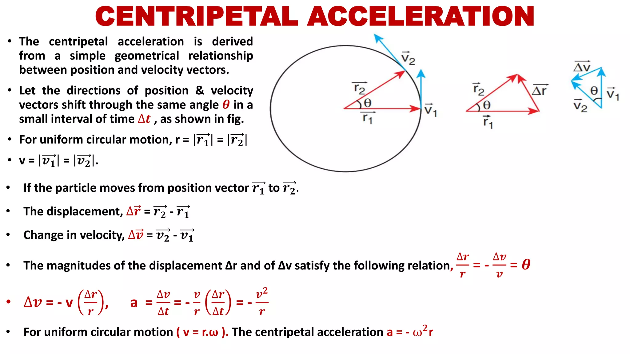 CENTRIPETAL ACCELERATION
• The centripetal acceleration is derived
from a simple geometrical relationship
between position and velocity vectors.
• Let the directions of position & velocity
vectors shift through the same angle 𝜽 in a
small interval of time ∆𝒕 , as shown in fig.
• For uniform circular motion, r = 𝒓 𝟏 = 𝒓 𝟐
• v = 𝒗 𝟏 = 𝒗 𝟐 .
• If the particle moves from position vector 𝒓 𝟏 to 𝒓 𝟐.
• The displacement, ∆𝒓 = 𝒓 𝟐 - 𝒓 𝟏
• Change in velocity, ∆𝒗 = 𝒗 𝟐 - 𝒗 𝟏
• The magnitudes of the displacement Δr and of Δv satisfy the following relation,
∆𝒓
𝒓
= -
∆𝒗
𝒗
= 𝜽
• ∆𝒗 = - v
∆𝒓
𝒓
, a =
∆𝒗
∆𝒕
= -
𝒗
𝒓
∆𝒓
∆𝒕
= -
𝒗 𝟐
𝒓
• For uniform circular motion ( v = r.ω ). The centripetal acceleration a = - ω 𝟐r
 