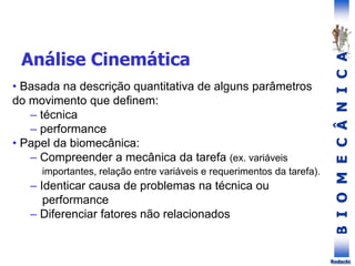 B
I
O
M
E
C
Â
N
I
C
A
Rodacki
• Basada na descrição quantitativa de alguns parâmetros
do movimento que definem:
– técnica
– performance
• Papel da biomecânica:
– Compreender a mecânica da tarefa (ex. variáveis
importantes, relação entre variáveis e requerimentos da tarefa).
– Identicar causa de problemas na técnica ou
performance
– Diferenciar fatores não relacionados
Análise Cinemática
 