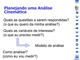 B
I
O
M
E
C
Â
N
I
C
A
Rodacki
Quais as questões a serem respondidas?
(o que eu quero da minha análise?)
Planejando uma Análise
Cinemática
Quais as variáveis de interesse?
(o que eu preciso medir?)
Como analisar?
(como eu vou medir?)
Modelo de análise
 