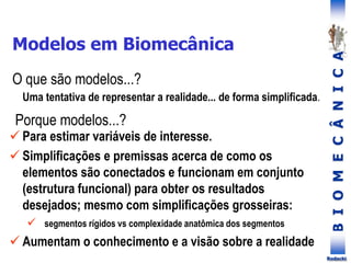 B
I
O
M
E
C
Â
N
I
C
A
Rodacki
Modelos em Biomecânica
 Para estimar variáveis de interesse.
 Simplificações e premissas acerca de como os
elementos são conectados e funcionam em conjunto
(estrutura funcional) para obter os resultados
desejados; mesmo com simplificações grosseiras:
 segmentos rígidos vs complexidade anatômica dos segmentos
 Aumentam o conhecimento e a visão sobre a realidade
Porque modelos...?
O que são modelos...?
Uma tentativa de representar a realidade... de forma simplificada.
 