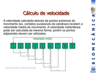 B
I
O
M
E
C
Â
N
I
C
A
Rodacki
Cálculo de velocidade
A velocidade calculada através de pontos extremos do
movimento (ex. contatos sucessivos do calcâneo) revelam a
velocidade média do movimento. A velocidade instantânea
pode ser calculada da mesma forma, porém os pontos
adjacentes devem ser utilizados.
1 2 7
6
5
4
3 8 9
v2
v3
v4
v5
v6
v7
Velocidade média
Velocidades instantâneas
 