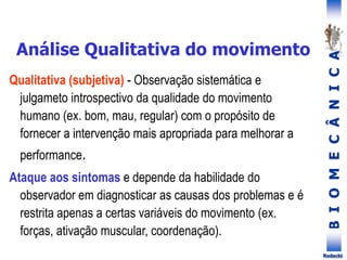 B
I
O
M
E
C
Â
N
I
C
A
Rodacki
Qualitativa (subjetiva) - Observação sistemática e
julgameto introspectivo da qualidade do movimento
humano (ex. bom, mau, regular) com o propósito de
fornecer a intervenção mais apropriada para melhorar a
performance.
Ataque aos sintomas e depende da habilidade do
observador em diagnosticar as causas dos problemas e é
restrita apenas a certas variáveis do movimento (ex.
forças, ativação muscular, coordenação).
Análise Qualitativa do movimento
 
