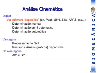 B
I
O
M
E
C
Â
N
I
C
A
Rodacki
Análise Cinemática
Digital -
Via software “específico” (ex. Peak; Simi, Elite, APAS, etc...)
Determinação manual
Determinação semi-automática
Determinação automática
Vantagens:
Processamento fácil
Recursos visuais (gráficos) disponíveis
Desvantagens:
Alto custo
 