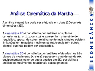 B
I
O
M
E
C
Â
N
I
C
A
Rodacki
Análise Cinemática da Marcha
A análise cinemática pode ser efetuada em duas (2D) ou três
dimensões (3D).
A cinemática 2D é constituída por análises nos planos
cartesianos (x, y; x, z; ou y, z) e apresentam uma série de
requisitos, apesar de serem relativamente mais simples esistem
limitações em relação a movimentos rotacionais (em outros
planos) que não podem ser detectados.
A cinemática 3D é constituída por análises efetuadas nos três
planos de movimento (x, y e z) e possuem uma demanda (ex.
equipamentos) maior do que a análise em 2D; possibilita a
análise de movimentos rotacionais dos segmentos.
 