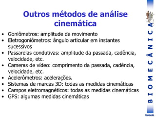 B
I
O
M
E
C
Â
N
I
C
A
Rodacki
• Goniômetros: amplitude de movimento
• Eletrogoniômetros: ângulo articular em instantes
sucessivos
• Passarelas condutivas: amplitude da passada, cadência,
velocidade, etc.
• Cameras de vídeo: comprimento da passada, cadência,
velocidade, etc.
• Acelerômetros: acelerações.
• Sistemas de marcas 3D: todas as medidas cinemáticas
• Campos eletromagnéticos: todas as medidas cinemáticas
• GPS: algumas medidas cinemáticas
Outros métodos de análise
cinemática
 