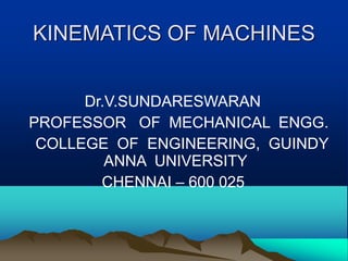 KINEMATICS OF MACHINES
Dr.V.SUNDARESWARAN
PROFESSOR OF MECHANICAL ENGG.
COLLEGE OF ENGINEERING, GUINDY
ANNA UNIVERSITY
CHENNAI – 600 025
 