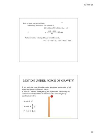 02-May-21
10
MOTION UNDER FORCE OF GRAVITY
It is a particular case of motion, under a constant acceleration of (g)
where its *value is taken as 9.8 m/s2.
If there is a free fall under gravity, the expressions for velocity and
distance travelled in terms of initial velocity, time and gravity
acceleration will be
 