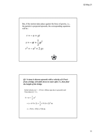 02-May-21
11
But, if the motion takes place against the force of gravity, i.e.,
the particle is projected upwards, the corresponding equations
will be :
Q.1 A stone is thrown upwards with a velocity of 4.9 m/s
from a bridge. If it falls down in water after 2 s, then find
the height of the bridge
Initial velocity (u) = – 4.9 m/s (Minus sign due to upwards) and
Time taken (t) = 2 s.
 