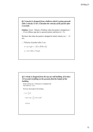 02-May-21
12
Q.2 A packet is dropped from a balloon which is going upwards
with a velocity 12 m/s. Calculate the velocity of the packet after
2 seconds.
Solution. Given : Velocity of balloon when the packet is dropped (u) =
– 12 m/s (Minus sign due to upward motion) and time (t) = 2 s.
We know that when the packet is dropped its initial velocity (u) = – 12
m/s.
Q.3 A body is dropped from the top of a tall building. If it takes
2.8 seconds in falling on the ground, find the height of the
building
Initial velocity (u) = 0 (because it is dropped) and
time taken (t) = 2.8 s.
We know that height of the building
 
