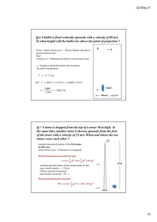 02-May-21
14
Q.6 A bullet is fired vertically upwards with a velocity of 80 m/s.
To what height will the bullet rise above the point of projection ?
Given : Initial velocity (u) = – 80 m/s (Minus sign due to
upward motion) and
final
velocity (v) = 0 (because the bullet is at maximum rise)
u = – 80 m/s …upward
v = 0
s = Height to which the bullet will rise above
the point of projection.
bullet
A
B
Q.7 A stone is dropped from the top of a tower 50 m high. At
the same time, another stone is thrown upwards from the foot
of the tower with a velocity of 25 m/s. When and where the two
stones cross each other ?
50 m
tower
consider downward motion of the first stone.
In this case,
initial velocity (u) = 0 (because it is dropped)
consider upward motion of the second stone. In this
case, initial velocity = – 25 m/s
(Minus sign due to upward)
and distance traversed = 50 – s
 