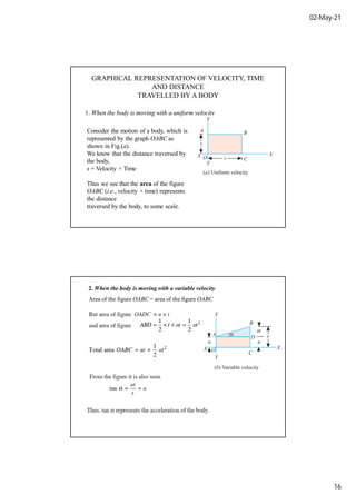 02-May-21
16
GRAPHICAL REPRESENTATION OF VELOCITY, TIME
AND DISTANCE
TRAVELLED BY A BODY
1. When the body is moving with a uniform velocity
Consider the motion of a body, which is
represented by the graph OABC as
shown in Fig.(a).
We know that the distance traversed by
the body,
s = Velocity × Time
Thus we see that the area of the figure
OABC (i.e., velocity × time) represents
the distance
traversed by the body, to some scale.
Area of the figure OABC = area of the figure OABC
2. When the body is moving with a variable velocity
 