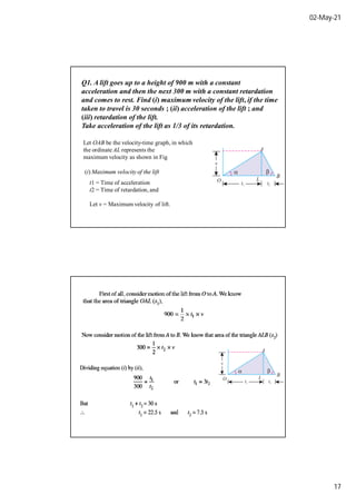 02-May-21
17
Q1. A lift goes up to a height of 900 m with a constant
acceleration and then the next 300 m with a constant retardation
and comes to rest. Find (i) maximum velocity of the lift, if the time
taken to travel is 30 seconds ; (ii) acceleration of the lift ; and
(iii) retardation of the lift.
Take acceleration of the lift as 1/3 of its retardation.
Let OAB be the velocity-time graph, in which
the ordinate AL represents the
maximum velocity as shown in Fig
(i) Maximum velocity of the lift
t1 = Time of acceleration
t2 = Time of retardation, and
Let v = Maximum velocity of lift.
 