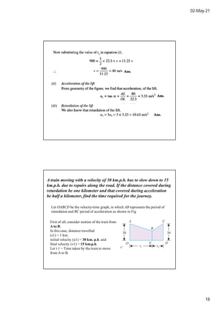 02-May-21
18
A train moving with a velocity of 30 km.p.h. has to slow down to 15
km.p.h. due to repairs along the road. If the distance covered during
retardation be one kilometer and that covered during acceleration
be half a kilometer, find the time required for the journey.
Let OABCD be the velocity-time graph, in which AB represents the period of
retardation and BC period of acceleration as shown in Fig
First of all, consider motion of the train from
A to B.
In this case, distance travelled
(s1) = 1 km;
initial velocity (u1) = 30 km. p.h. and
final velocity (v1) = 15 km.p.h.
Let t 1 = Time taken by the train to move
from A to B.
 