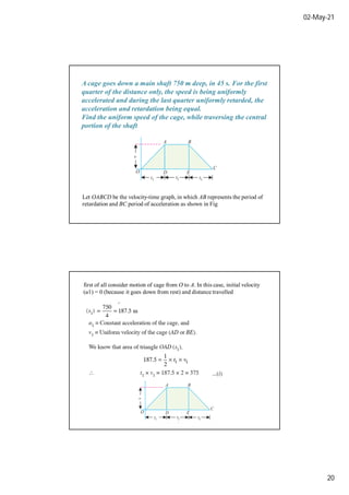 02-May-21
20
A cage goes down a main shaft 750 m deep, in 45 s. For the first
quarter of the distance only, the speed is being uniformly
accelerated and during the last quarter uniformly retarded, the
acceleration and retardation being equal.
Find the uniform speed of the cage, while traversing the central
portion of the shaft
Let OABCD be the velocity-time graph, in which AB represents the period of
retardation and BC period of acceleration as shown in Fig
first of all consider motion of cage from O to A. In this case, initial velocity
(u1) = 0 (because it goes down from rest) and distance travelled
 