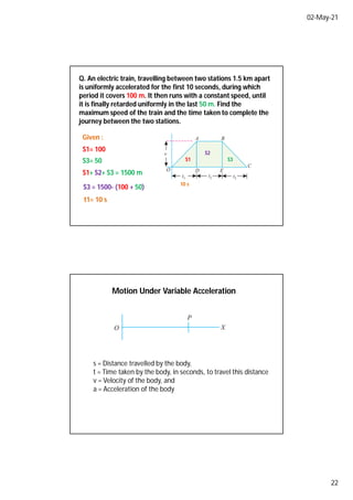 02-May-21
22
Q. An electric train, travelling between two stations 1.5 km apart
is uniformly accelerated for the first 10 seconds, during which
period it covers 100 m. It then runs with a constant speed, until
it is finally retarded uniformly in the last 50 m. Find the
maximum speed of the train and the time taken to complete the
journey between the two stations.
S1= 100
S3= 50 S1 S3
S1+ S2+ S3 = 1500 m
S3 = 1500- (100 + 50)
S2
10 s
t1= 10 s
Given :
Motion Under Variable Acceleration
s = Distance travelled by the body,
t = Time taken by the body, in seconds, to travel this distance
v = Velocity of the body, and
a = Acceleration of the body
 