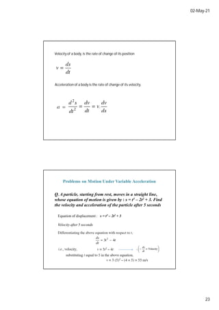 02-May-21
23
Velocity of a body, is the rate of change of its position
Acceleration of a body is the rate of change of its velocity.
Q. A particle, starting from rest, moves in a straight line,
whose equation of motion is given by : s = t3 – 2t2 + 3. Find
the velocity and acceleration of the particle after 5 seconds
Equation of displacement : s = t3 – 2t2 + 3
Velocity after 5 seconds
Problems on Motion Under Variable Acceleration
 