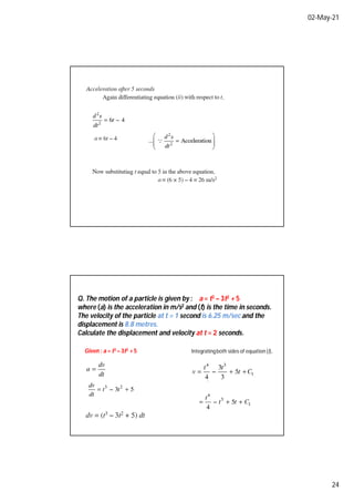 02-May-21
24
Q. The motion of a particle is given by : a = t3 – 3t2 + 5
where (a) is the acceleration in m/s2 and (t) is the time in seconds.
The velocity of the particle at t = 1 second is 6.25 m/sec and the
displacement is 8.8 metres.
Calculate the displacement and velocity at t = 2 seconds.
Given : a = t3 – 3t2 + 5 Integratingboth sides of equation (i),
 