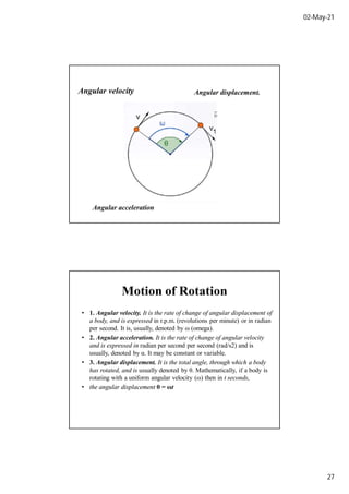02-May-21
27
Angular velocity
Angular acceleration
Angular displacement.
Motion of Rotation
• 1. Angular velocity. It is the rate of change of angular displacement of
a body, and is expressed in r.p.m. (revolutions per minute) or in radian
per second. It is, usually, denoted by ω (omega).
• 2. Angular acceleration. It is the rate of change of angular velocity
and is expressed in radian per second per second (rad/s2) and is
usually, denoted by α. It may be constant or variable.
• 3. Angular displacement. It is the total angle, through which a body
has rotated, and is usually denoted by θ. Mathematically, if a body is
rotating with a uniform angular velocity (ω) then in t seconds,
• the angular displacement θ = ωt
 