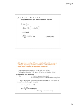 02-May-21
31
Q.3 A flywheel is making 180 r.p.m. and after 20 sec it is running at
120 r.p.m. How many revolutions will it make and what time will
elapse before it stops, if the retardation is uniform ?
Given : Initial angular velocity (ω0) = 180 r.p.m. = 6π rad/sec ;
Final angular velocity (ω) = 120 r.p.m. = 4π rad/sec and time (t) = 20 sec.
 
