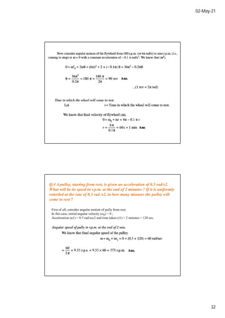 02-May-21
32
Q.4 A pulley, starting from rest, is given an acceleration of 0.5 rad/s2.
What will be its speed in r.p.m. at the end of 2 minutes ? If it is uniformly
retarded at the rate of 0.3 rad /s2, in how many minutes the pulley will
come to rest ?
First of all, consider angular motion of pully from rest.
In this case, initial angular velocity (ω0) = 0 ;
Acceleration (α1) = 0.5 rad/sec2 and time taken (t1) = 2 minutes = 120 sec.
 
