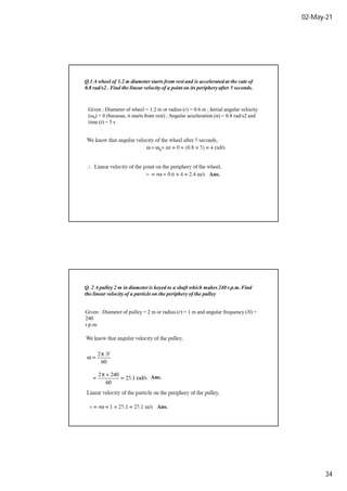 02-May-21
34
Q.1 A wheel of 1.2 m diameter starts from rest and is accelerated at the rate of
0.8 rad/s2 . Find the linear velocity of a point on its periphery after 5 seconds.
Given : Diameter of wheel = 1.2 m or radius (r) = 0.6 m ; Initial angular velocity
(ω0) = 0 (becasue, it starts from rest) ; Angular acceleration (α) = 0.8 rad/s2 and
time (t) = 5 s
Q. 2 A pulley 2 m in diameter is keyed to a shaft which makes 240 r.p.m.Find
the linear velocity of a particle on the periphery of the pulley
Given : Diameter of pulley = 2 m or radius (r) = 1 m and angular frequency (N) =
240
r.p.m.
 