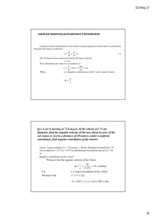 02-May-21
35
LINEAR (OR TANGENTIAL)ACCELERATIONOF A ROTATING BODY
Q.1 A car is moving at 72 k.m.p.h., If the wheels are 75 cm
diameter, find the angular velocity of the tyre about its axis. If the
car comes to rest in a distance of 20 metres, under a uniform
retardation, find angular retardation of the wheels.
Given : Linear velocity (v) = 72 k.m.p.h. = 20 m/s; Diameter of wheel (d) = 75
cm or radius (r) = 37.5 m = 0.375 m and distance travelled by the car (s) = 20
m.
 