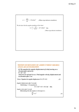 02-May-21
36
MOTION OF ROTATION OFA BODY UNDER VARIABLE
ANGULAR ACCELERATION
Q. The equation for angular displacement of a body moving on a
circular path is given by :
θ = 2t3 + 0.5
where θ is in rad and t in sec. Find angular velocity, displacement and
acceleration after 2 sec
 