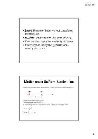 02-May-21
4
• Speed: the rate of travel without considering
the direction.
• Acceleration: the rate of change of velocity.
• If acceleration is positive – velocity increases.
• If acceleration is negative (Retardation) –
velocity decreases.
Motion under Uniform Acceleration
Consider a body in rectilinear motion, travels a distance ‘S’ from A to B in time ‘t’ as shown in the figure. Let,
U
A B
S
V
u – Initial velocity of the body (m/sec) at A
v – Final velocity of the body (m/sec) at B.
The velocity changes from u to v uniformly during time ‘t’, so that the acceleration ‘a’ is uniform.
t
u
v
a



v = u + at ………… (l)
 