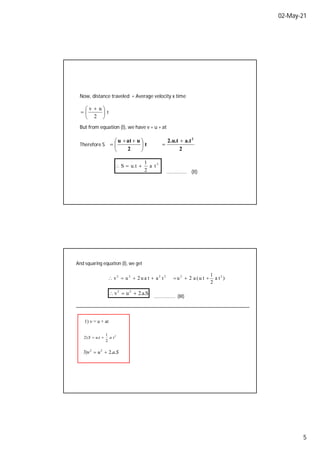 02-May-21
5
Now, distance traveled = Average velocity x time
t
2
u
v





 

But from equation (I), we have v = u + at
Therefore S
2
a.t
2.u.t
t
2
u
at
u 2







 


2
t
a
2
1
t
.
u
S 


…..……..… (II)
And squaring equation (I), we get
)
t
a
2
1
t
u
(
a
2
u
t
a
t
a
u
2
u
v 2
2
2
2
2
2







S
.
a
.
2
u
v 2
2



………………. (III)
1) v = u + at
2
2
1
.
)
2 t
a
t
u
S 

S
a
u
v .
.
2
)
3 2
2


 