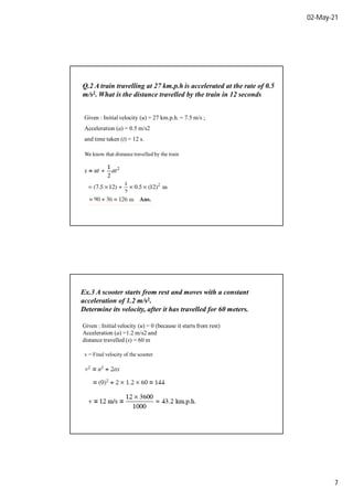 02-May-21
7
Q.2 A train travelling at 27 km.p.h is accelerated at the rate of 0.5
m/s2. What is the distance travelled by the train in 12 seconds
Given : Initial velocity (u) = 27 km.p.h. = 7.5 m/s ;
Acceleration (a) = 0.5 m/s2
and time taken (t) = 12 s.
We know that distance travelled by the train
Ex.3 A scooter starts from rest and moves with a constant
acceleration of 1.2 m/s2.
Determine its velocity, after it has travelled for 60 meters.
Given : Initial velocity (u) = 0 (because it starts from rest)
Acceleration (a) =1.2 m/s2 and
distance travelled (s) = 60 m
v = Final velocity of the scooter.
 